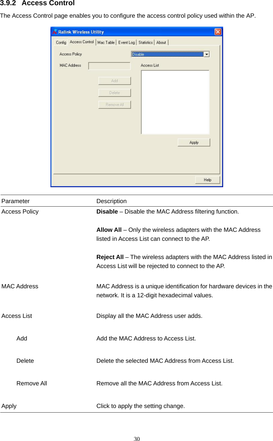  30 3.9.2 Access Control The Access Control page enables you to configure the access control policy used within the AP.    Parameter Description Access Policy  Disable – Disable the MAC Address filtering function.  Allow All – Only the wireless adapters with the MAC Address listed in Access List can connect to the AP.  Reject All – The wireless adapters with the MAC Address listed in Access List will be rejected to connect to the AP.   MAC Address  MAC Address is a unique identification for hardware devices in the network. It is a 12-digit hexadecimal values.   Access List  Display all the MAC Address user adds.        Add  Add the MAC Address to Access List.        Delete  Delete the selected MAC Address from Access List.             Remove All  Remove all the MAC Address from Access List.   Apply  Click to apply the setting change.  