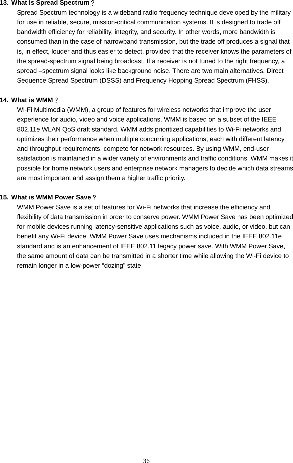  36  13. What is Spread Spectrum？ Spread Spectrum technology is a wideband radio frequency technique developed by the military for use in reliable, secure, mission-critical communication systems. It is designed to trade off bandwidth efficiency for reliability, integrity, and security. In other words, more bandwidth is consumed than in the case of narrowband transmission, but the trade off produces a signal that is, in effect, louder and thus easier to detect, provided that the receiver knows the parameters of the spread-spectrum signal being broadcast. If a receiver is not tuned to the right frequency, a spread –spectrum signal looks like background noise. There are two main alternatives, Direct Sequence Spread Spectrum (DSSS) and Frequency Hopping Spread Spectrum (FHSS).  14. What is WMM？ Wi-Fi Multimedia (WMM), a group of features for wireless networks that improve the user experience for audio, video and voice applications. WMM is based on a subset of the IEEE 802.11e WLAN QoS draft standard. WMM adds prioritized capabilities to Wi-Fi networks and optimizes their performance when multiple concurring applications, each with different latency and throughput requirements, compete for network resources. By using WMM, end-user satisfaction is maintained in a wider variety of environments and traffic conditions. WMM makes it possible for home network users and enterprise network managers to decide which data streams are most important and assign them a higher traffic priority.  15. What is WMM Power Save？ WMM Power Save is a set of features for Wi-Fi networks that increase the efficiency and flexibility of data transmission in order to conserve power. WMM Power Save has been optimized for mobile devices running latency-sensitive applications such as voice, audio, or video, but can benefit any Wi-Fi device. WMM Power Save uses mechanisms included in the IEEE 802.11e standard and is an enhancement of IEEE 802.11 legacy power save. With WMM Power Save, the same amount of data can be transmitted in a shorter time while allowing the Wi-Fi device to remain longer in a low-power “dozing” state.  