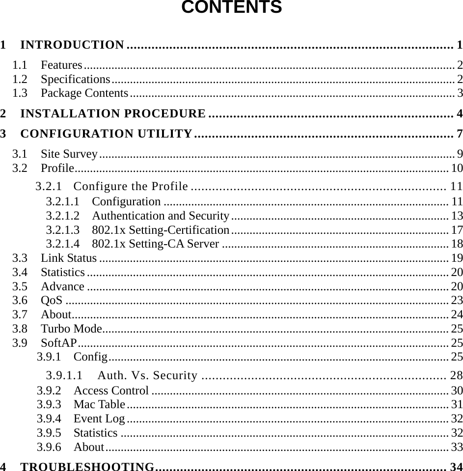  CONTENTS  1 INTRODUCTION ............................................................................................ 1 1.1 Features.........................................................................................................................2 1.2 Specifications................................................................................................................ 2 1.3 Package Contents.......................................................................................................... 3 2 INSTALLATION PROCEDURE ..................................................................... 4 3 CONFIGURATION UTILITY......................................................................... 7 3.1 Site Survey....................................................................................................................9 3.2 Profile.......................................................................................................................... 10 3.2.1 Configure the Profile ........................................................................ 11 3.2.1.1  Configuration ............................................................................................. 11 3.2.1.2  Authentication and Security....................................................................... 13 3.2.1.3  802.1x Setting-Certification....................................................................... 17 3.2.1.4  802.1x Setting-CA Server .......................................................................... 18 3.3 Link Status .................................................................................................................. 19 3.4 Statistics ...................................................................................................................... 20 3.5 Advance ...................................................................................................................... 20 3.6 QoS ............................................................................................................................. 23 3.7 About........................................................................................................................... 24 3.8 Turbo Mode................................................................................................................. 25 3.9 SoftAP......................................................................................................................... 25 3.9.1 Config............................................................................................................... 25 3.9.1.1  Auth. Vs. Security ..................................................................... 28 3.9.2 Access Control ................................................................................................. 30 3.9.3 Mac Table......................................................................................................... 31 3.9.4 Event Log.........................................................................................................32 3.9.5 Statistics ........................................................................................................... 32 3.9.6 About................................................................................................................33 4 TROUBLESHOOTING.................................................................................. 34 