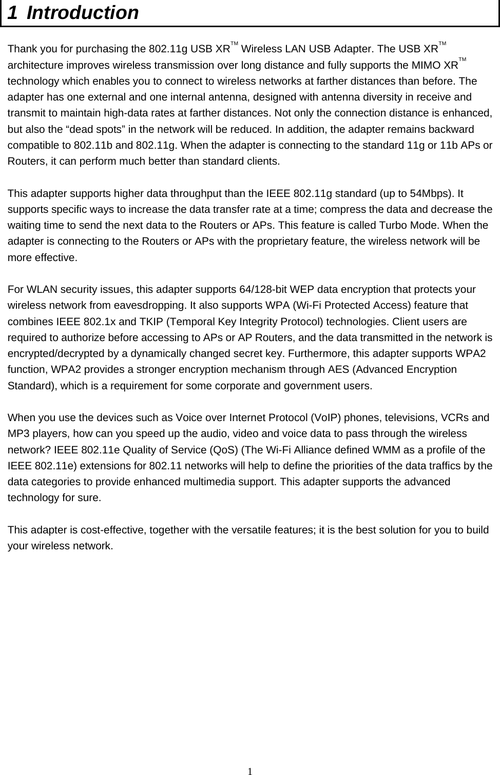  1 1 Introduction  Thank you for purchasing the 802.11g USB XRTM Wireless LAN USB Adapter. The USB XRTM architecture improves wireless transmission over long distance and fully supports the MIMO XRTM technology which enables you to connect to wireless networks at farther distances than before. The adapter has one external and one internal antenna, designed with antenna diversity in receive and transmit to maintain high-data rates at farther distances. Not only the connection distance is enhanced, but also the “dead spots” in the network will be reduced. In addition, the adapter remains backward compatible to 802.11b and 802.11g. When the adapter is connecting to the standard 11g or 11b APs or Routers, it can perform much better than standard clients.  This adapter supports higher data throughput than the IEEE 802.11g standard (up to 54Mbps). It supports specific ways to increase the data transfer rate at a time; compress the data and decrease the waiting time to send the next data to the Routers or APs. This feature is called Turbo Mode. When the adapter is connecting to the Routers or APs with the proprietary feature, the wireless network will be more effective.  For WLAN security issues, this adapter supports 64/128-bit WEP data encryption that protects your wireless network from eavesdropping. It also supports WPA (Wi-Fi Protected Access) feature that combines IEEE 802.1x and TKIP (Temporal Key Integrity Protocol) technologies. Client users are required to authorize before accessing to APs or AP Routers, and the data transmitted in the network is encrypted/decrypted by a dynamically changed secret key. Furthermore, this adapter supports WPA2 function, WPA2 provides a stronger encryption mechanism through AES (Advanced Encryption Standard), which is a requirement for some corporate and government users.  When you use the devices such as Voice over Internet Protocol (VoIP) phones, televisions, VCRs and MP3 players, how can you speed up the audio, video and voice data to pass through the wireless network? IEEE 802.11e Quality of Service (QoS) (The Wi-Fi Alliance defined WMM as a profile of the IEEE 802.11e) extensions for 802.11 networks will help to define the priorities of the data traffics by the data categories to provide enhanced multimedia support. This adapter supports the advanced technology for sure.  This adapter is cost-effective, together with the versatile features; it is the best solution for you to build your wireless network.  