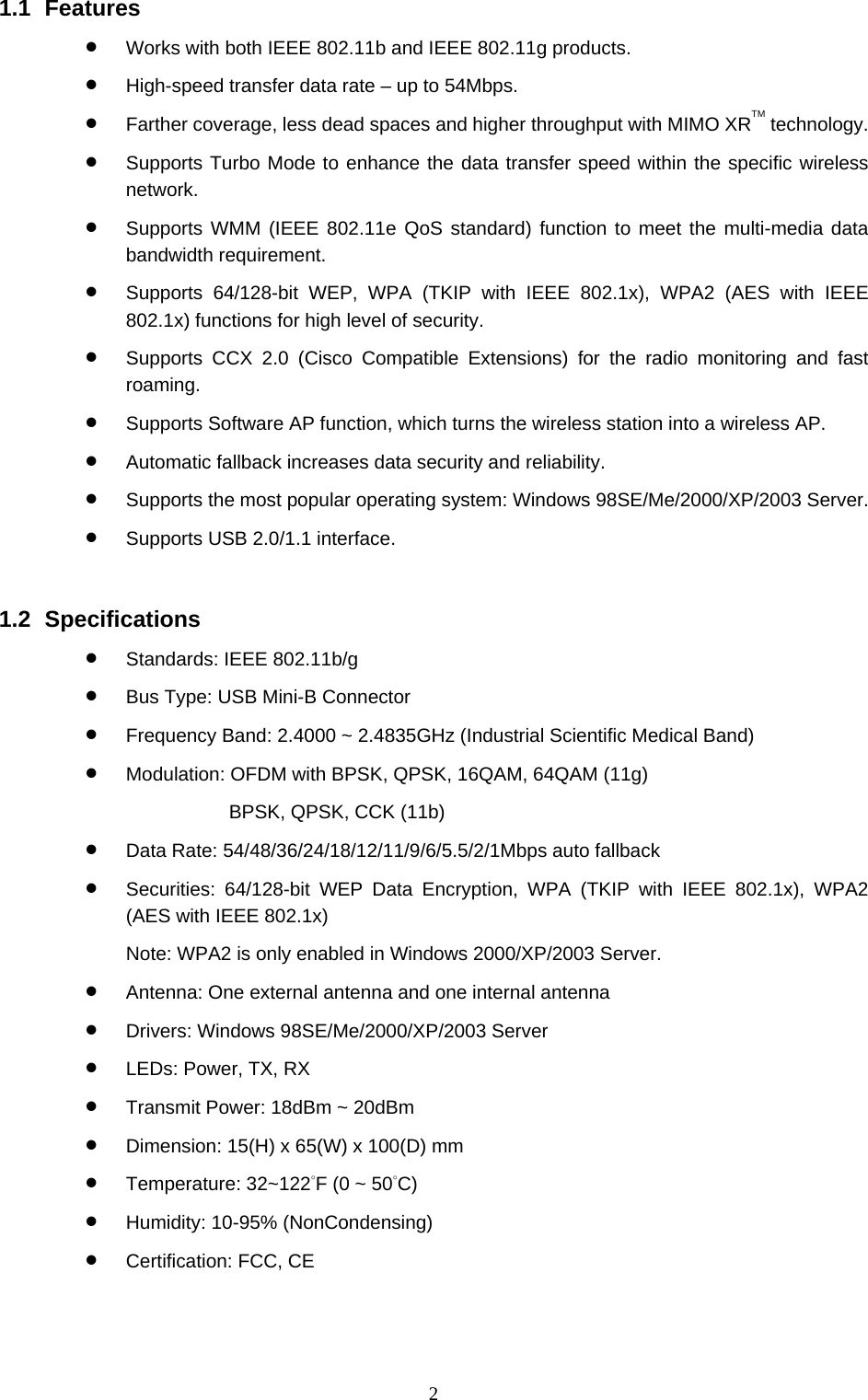  2 1.1 Features • Works with both IEEE 802.11b and IEEE 802.11g products. • High-speed transfer data rate – up to 54Mbps. • Farther coverage, less dead spaces and higher throughput with MIMO XRTM technology. • Supports Turbo Mode to enhance the data transfer speed within the specific wireless network. • Supports WMM (IEEE 802.11e QoS standard) function to meet the multi-media data bandwidth requirement. • Supports 64/128-bit WEP, WPA (TKIP with IEEE 802.1x), WPA2 (AES with IEEE 802.1x) functions for high level of security. • Supports CCX 2.0 (Cisco Compatible Extensions) for the radio monitoring and fast roaming. • Supports Software AP function, which turns the wireless station into a wireless AP. • Automatic fallback increases data security and reliability. • Supports the most popular operating system: Windows 98SE/Me/2000/XP/2003 Server. • Supports USB 2.0/1.1 interface.   1.2 Specifications • Standards: IEEE 802.11b/g • Bus Type: USB Mini-B Connector • Frequency Band: 2.4000 ~ 2.4835GHz (Industrial Scientific Medical Band)   • Modulation: OFDM with BPSK, QPSK, 16QAM, 64QAM (11g)   BPSK, QPSK, CCK (11b) • Data Rate: 54/48/36/24/18/12/11/9/6/5.5/2/1Mbps auto fallback • Securities: 64/128-bit WEP Data Encryption, WPA (TKIP with IEEE 802.1x), WPA2 (AES with IEEE 802.1x)     Note: WPA2 is only enabled in Windows 2000/XP/2003 Server. • Antenna: One external antenna and one internal antenna • Drivers: Windows 98SE/Me/2000/XP/2003 Server • LEDs: Power, TX, RX • Transmit Power: 18dBm ~ 20dBm • Dimension: 15(H) x 65(W) x 100(D) mm • Temperature: 32~122°F (0 ~ 50°C)  • Humidity: 10-95% (NonCondensing) • Certification: FCC, CE 