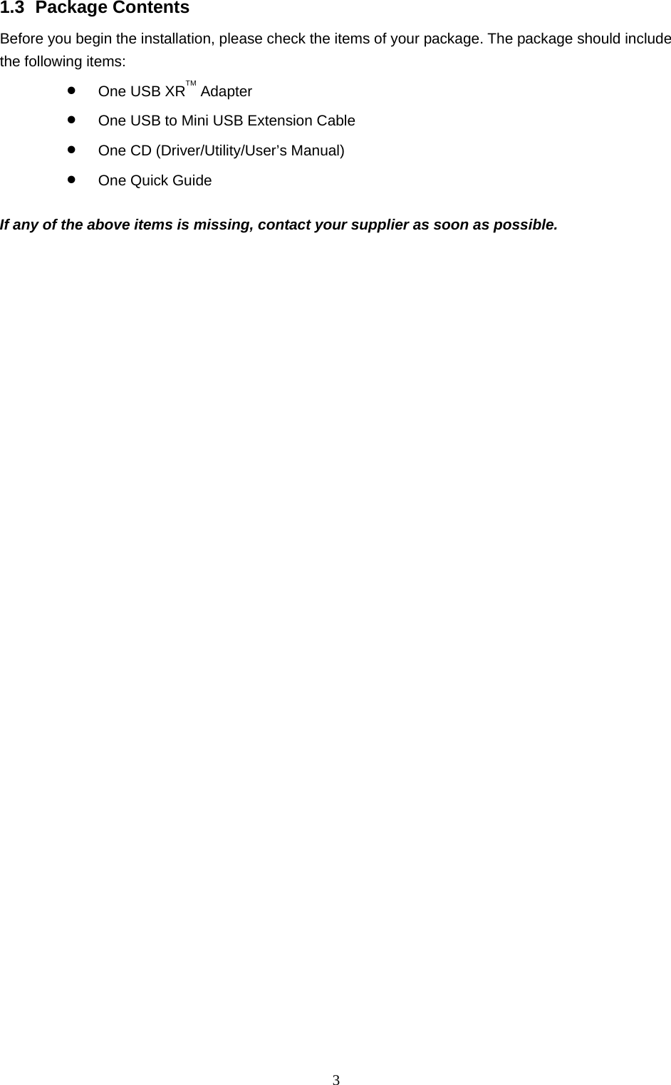  3 1.3 Package Contents Before you begin the installation, please check the items of your package. The package should include the following items: • One USB XRTM Adapter • One USB to Mini USB Extension Cable • One CD (Driver/Utility/User’s Manual) • One Quick Guide  If any of the above items is missing, contact your supplier as soon as possible. 