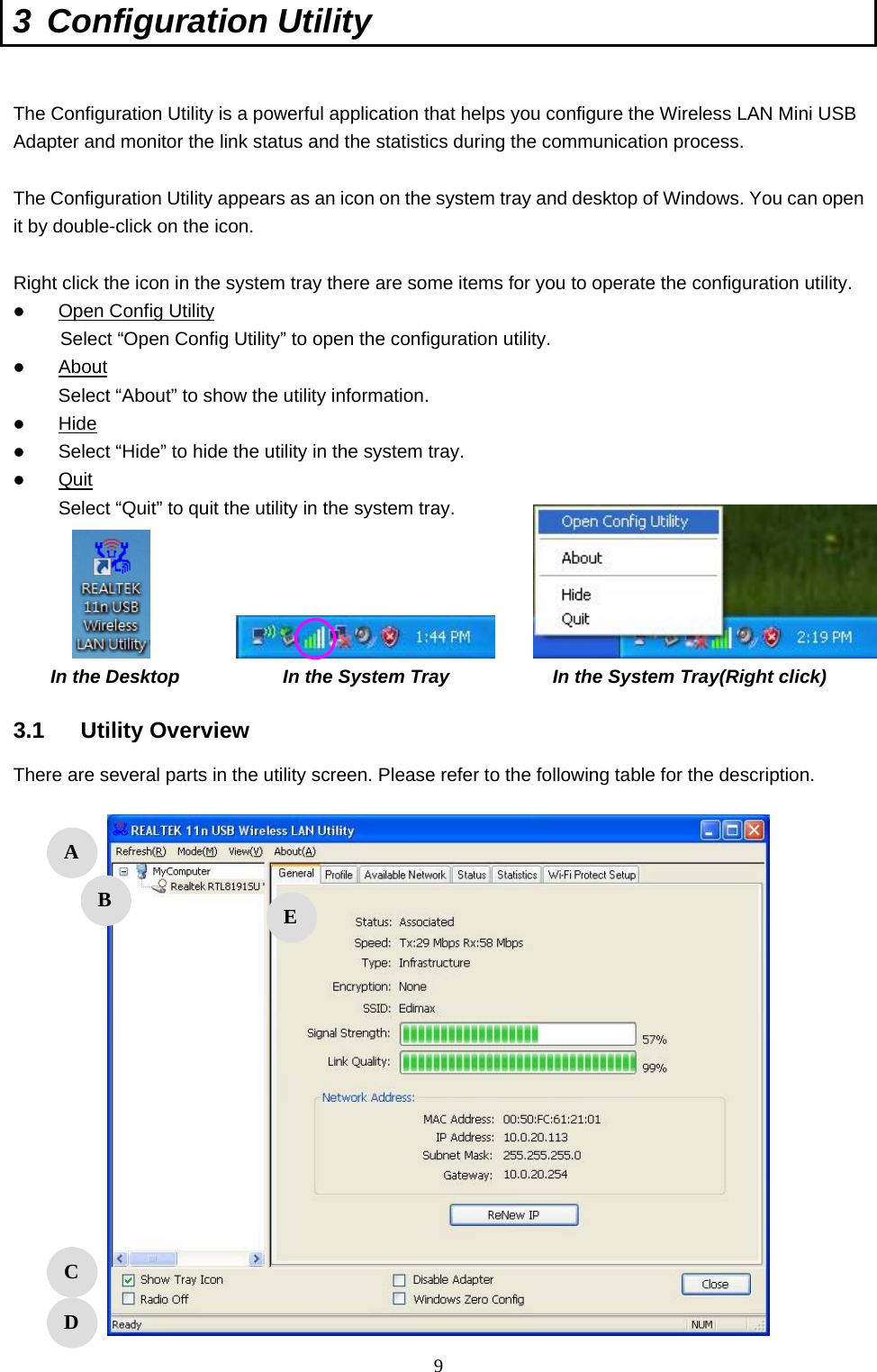  9 3 Configuration Utility   The Configuration Utility is a powerful application that helps you configure the Wireless LAN Mini USB Adapter and monitor the link status and the statistics during the communication process.  The Configuration Utility appears as an icon on the system tray and desktop of Windows. You can open it by double-click on the icon.  Right click the icon in the system tray there are some items for you to operate the configuration utility.  Open Config Utility      Select “Open Config Utility” to open the configuration utility.  About Select “About” to show the utility information.  Hide  Select “Hide” to hide the utility in the system tray.  Quit Select “Quit” to quit the utility in the system tray.      In the Desktop           In the System Tray           In the System Tray(Right click)  3.1 Utility Overview There are several parts in the utility screen. Please refer to the following table for the description.     A B C D E 