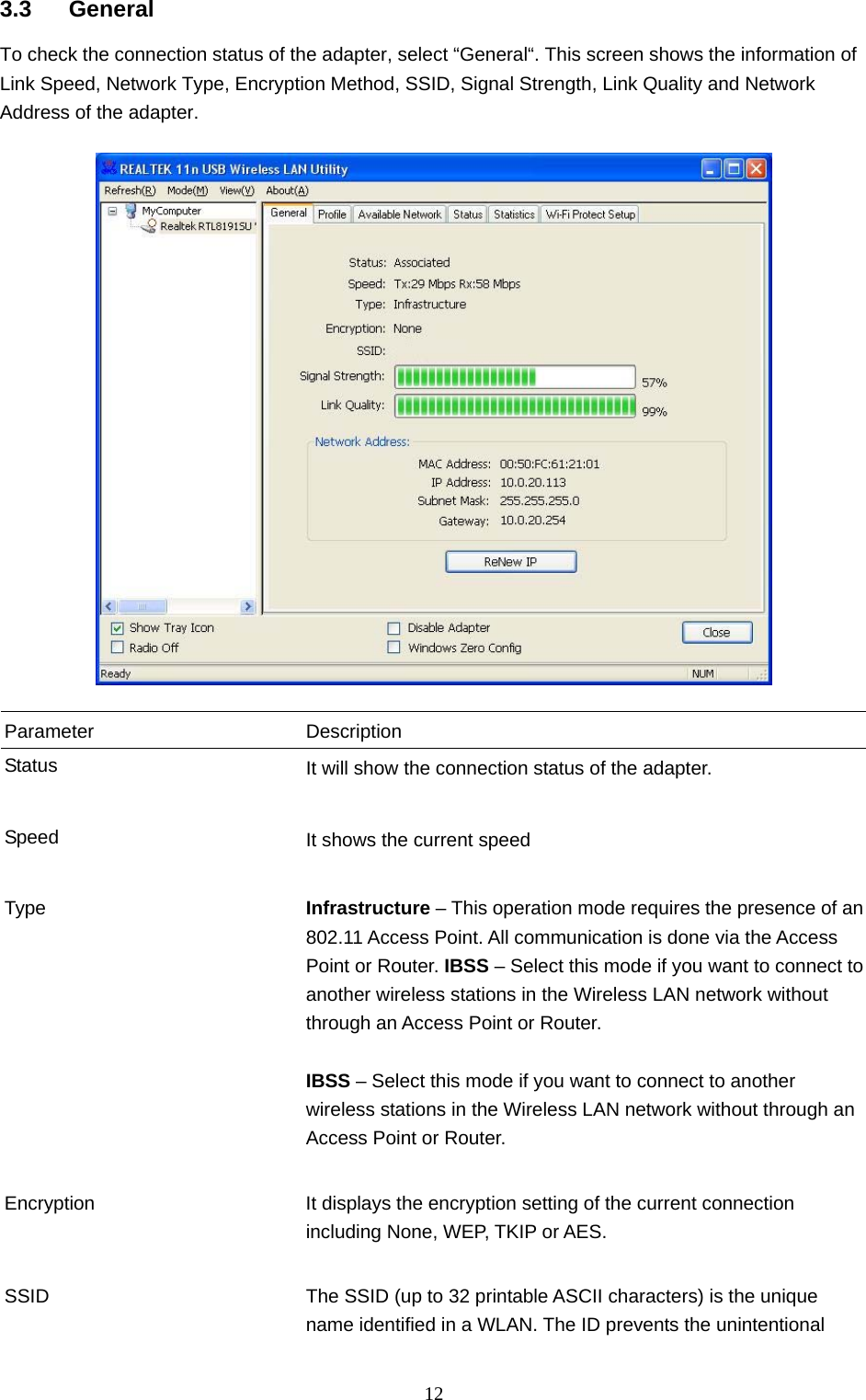  12 3.3 General To check the connection status of the adapter, select “General“. This screen shows the information of Link Speed, Network Type, Encryption Method, SSID, Signal Strength, Link Quality and Network Address of the adapter.    Parameter Description Status  It will show the connection status of the adapter.   Speed  It shows the current speed   Type  Infrastructure – This operation mode requires the presence of an 802.11 Access Point. All communication is done via the Access Point or Router. IBSS – Select this mode if you want to connect to another wireless stations in the Wireless LAN network without through an Access Point or Router.  IBSS – Select this mode if you want to connect to another wireless stations in the Wireless LAN network without through an Access Point or Router.   Encryption  It displays the encryption setting of the current connection including None, WEP, TKIP or AES.   SSID  The SSID (up to 32 printable ASCII characters) is the unique name identified in a WLAN. The ID prevents the unintentional 