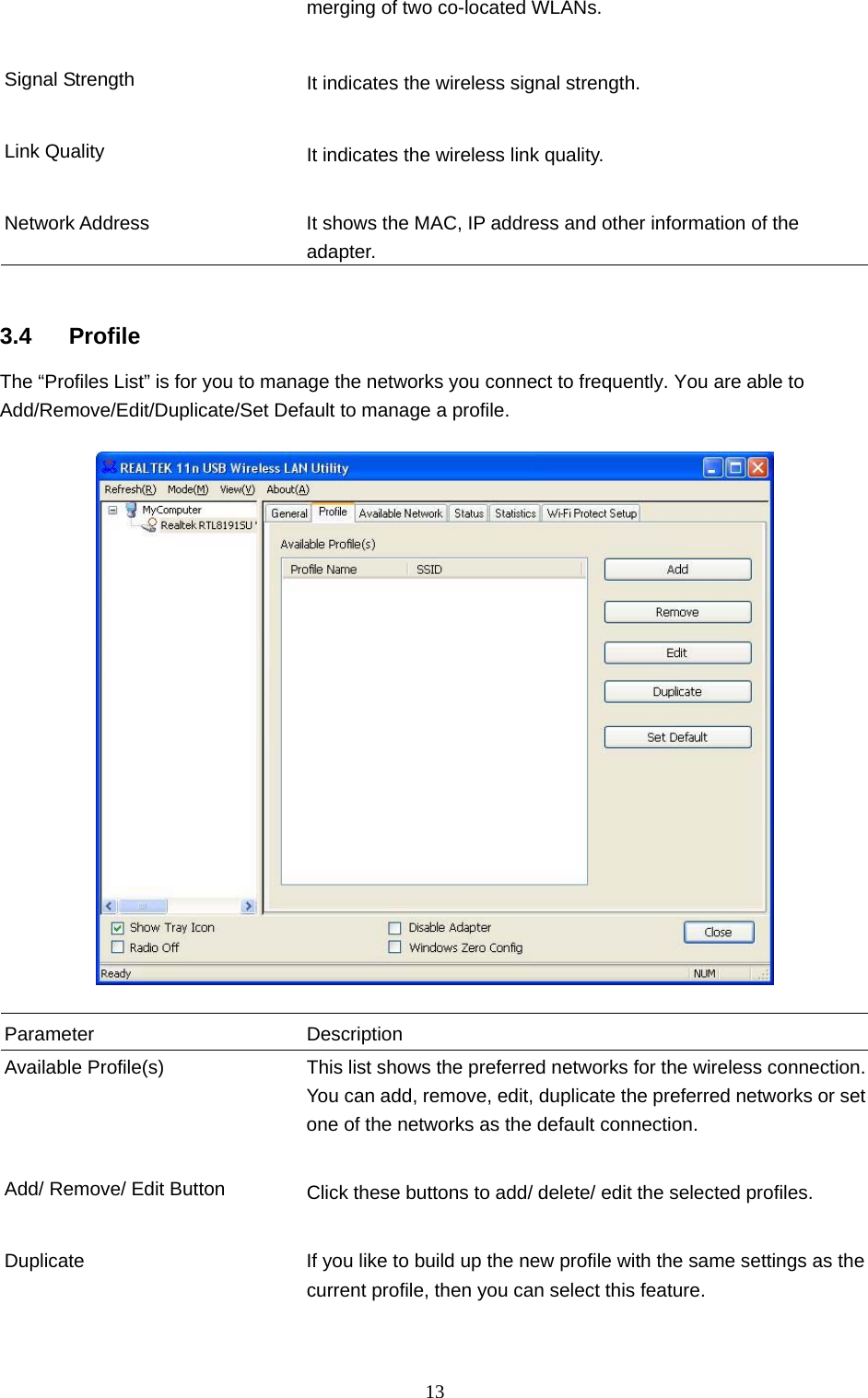 13 merging of two co-located WLANs.     Signal Strength  It indicates the wireless signal strength.     Link Quality  It indicates the wireless link quality.     Network Address  It shows the MAC, IP address and other information of the adapter.   3.4 Profile The “Profiles List” is for you to manage the networks you connect to frequently. You are able to Add/Remove/Edit/Duplicate/Set Default to manage a profile.    Parameter Description Available Profile(s)  This list shows the preferred networks for the wireless connection. You can add, remove, edit, duplicate the preferred networks or set one of the networks as the default connection.   Add/ Remove/ Edit Button  Click these buttons to add/ delete/ edit the selected profiles.   Duplicate  If you like to build up the new profile with the same settings as the current profile, then you can select this feature.     