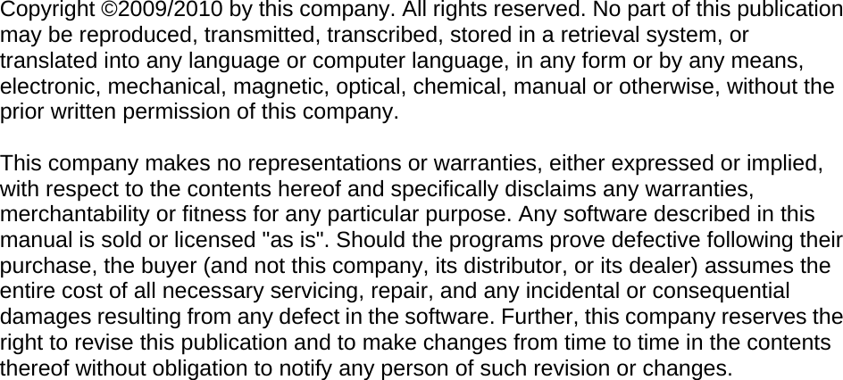  Copyright ©2009/2010 by this company. All rights reserved. No part of this publication may be reproduced, transmitted, transcribed, stored in a retrieval system, or translated into any language or computer language, in any form or by any means, electronic, mechanical, magnetic, optical, chemical, manual or otherwise, without the prior written permission of this company.  This company makes no representations or warranties, either expressed or implied, with respect to the contents hereof and specifically disclaims any warranties, merchantability or fitness for any particular purpose. Any software described in this manual is sold or licensed &quot;as is&quot;. Should the programs prove defective following their purchase, the buyer (and not this company, its distributor, or its dealer) assumes the entire cost of all necessary servicing, repair, and any incidental or consequential damages resulting from any defect in the software. Further, this company reserves the right to revise this publication and to make changes from time to time in the contents thereof without obligation to notify any person of such revision or changes.                               