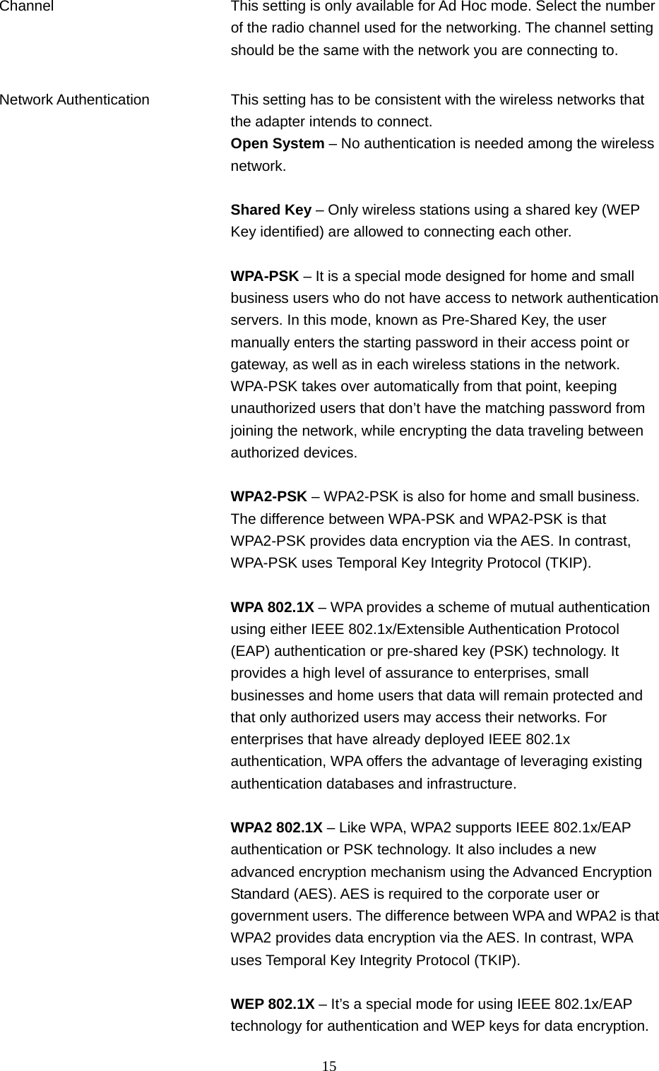  15 Channel  This setting is only available for Ad Hoc mode. Select the number of the radio channel used for the networking. The channel setting should be the same with the network you are connecting to.   Network Authentication  This setting has to be consistent with the wireless networks that the adapter intends to connect. Open System – No authentication is needed among the wireless network.  Shared Key – Only wireless stations using a shared key (WEP Key identified) are allowed to connecting each other.    WPA-PSK – It is a special mode designed for home and small business users who do not have access to network authentication servers. In this mode, known as Pre-Shared Key, the user manually enters the starting password in their access point or gateway, as well as in each wireless stations in the network. WPA-PSK takes over automatically from that point, keeping unauthorized users that don’t have the matching password from joining the network, while encrypting the data traveling between authorized devices.  WPA2-PSK – WPA2-PSK is also for home and small business. The difference between WPA-PSK and WPA2-PSK is that WPA2-PSK provides data encryption via the AES. In contrast, WPA-PSK uses Temporal Key Integrity Protocol (TKIP).  WPA 802.1X – WPA provides a scheme of mutual authentication using either IEEE 802.1x/Extensible Authentication Protocol (EAP) authentication or pre-shared key (PSK) technology. It provides a high level of assurance to enterprises, small businesses and home users that data will remain protected and that only authorized users may access their networks. For enterprises that have already deployed IEEE 802.1x authentication, WPA offers the advantage of leveraging existing authentication databases and infrastructure.  WPA2 802.1X – Like WPA, WPA2 supports IEEE 802.1x/EAP authentication or PSK technology. It also includes a new advanced encryption mechanism using the Advanced Encryption Standard (AES). AES is required to the corporate user or government users. The difference between WPA and WPA2 is thatWPA2 provides data encryption via the AES. In contrast, WPA uses Temporal Key Integrity Protocol (TKIP).  WEP 802.1X – It’s a special mode for using IEEE 802.1x/EAP technology for authentication and WEP keys for data encryption.