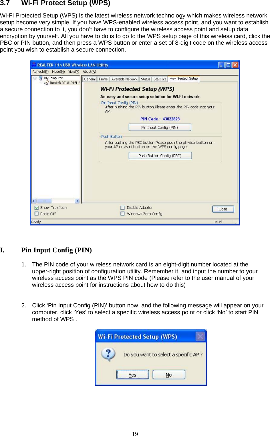  19 3.7  Wi-Fi Protect Setup (WPS) Wi-Fi Protected Setup (WPS) is the latest wireless network technology which makes wireless network setup become very simple. If you have WPS-enabled wireless access point, and you want to establish a secure connection to it, you don’t have to configure the wireless access point and setup data encryption by yourself. All you have to do is to go to the WPS setup page of this wireless card, click the PBC or PIN button, and then press a WPS button or enter a set of 8-digit code on the wireless access point you wish to establish a secure connection.      I.  Pin Input Config (PIN)  1.  The PIN code of your wireless network card is an eight-digit number located at the upper-right position of configuration utility. Remember it, and input the number to your wireless access point as the WPS PIN code (Please refer to the user manual of your wireless access point for instructions about how to do this)   2.  Click ‘Pin Input Config (PIN)’ button now, and the following message will appear on your computer, click ‘Yes’ to select a specific wireless access point or click ‘No’ to start PIN method of WPS .        