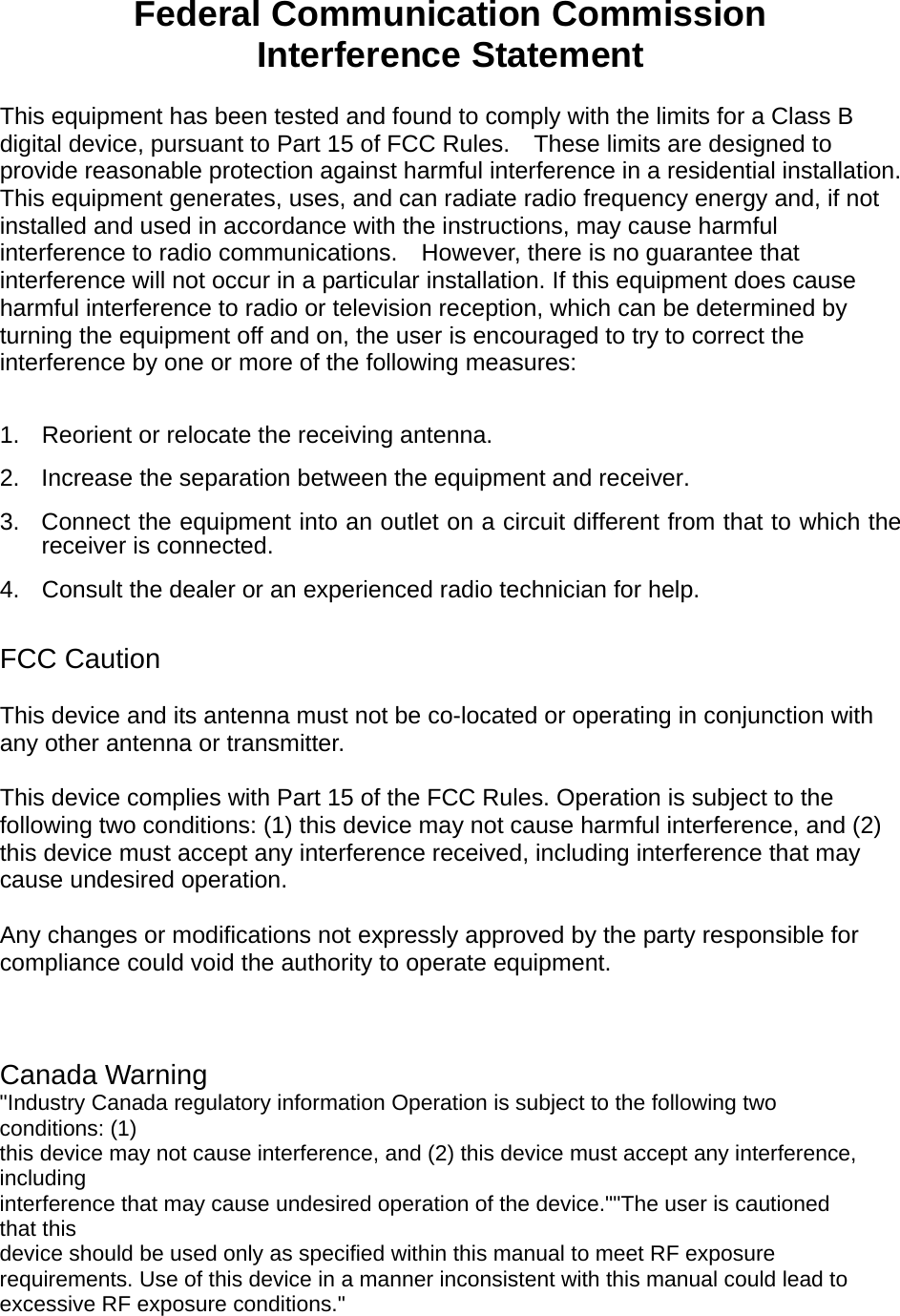    Federal Communication Commission Interference Statement  This equipment has been tested and found to comply with the limits for a Class B digital device, pursuant to Part 15 of FCC Rules.    These limits are designed to provide reasonable protection against harmful interference in a residential installation. This equipment generates, uses, and can radiate radio frequency energy and, if not installed and used in accordance with the instructions, may cause harmful interference to radio communications.    However, there is no guarantee that interference will not occur in a particular installation. If this equipment does cause harmful interference to radio or television reception, which can be determined by turning the equipment off and on, the user is encouraged to try to correct the interference by one or more of the following measures:      1.  Reorient or relocate the receiving antenna. 2.  Increase the separation between the equipment and receiver. 3.  Connect the equipment into an outlet on a circuit different from that to which the receiver is connected. 4.  Consult the dealer or an experienced radio technician for help.  FCC Caution  This device and its antenna must not be co-located or operating in conjunction with any other antenna or transmitter.  This device complies with Part 15 of the FCC Rules. Operation is subject to the following two conditions: (1) this device may not cause harmful interference, and (2) this device must accept any interference received, including interference that may cause undesired operation.   Any changes or modifications not expressly approved by the party responsible for compliance could void the authority to operate equipment.    Canada Warning &quot;Industry Canada regulatory information Operation is subject to the following two conditions: (1) this device may not cause interference, and (2) this device must accept any interference, including interference that may cause undesired operation of the device.&quot;&quot;The user is cautioned that this device should be used only as specified within this manual to meet RF exposure requirements. Use of this device in a manner inconsistent with this manual could lead to excessive RF exposure conditions.&quot;  