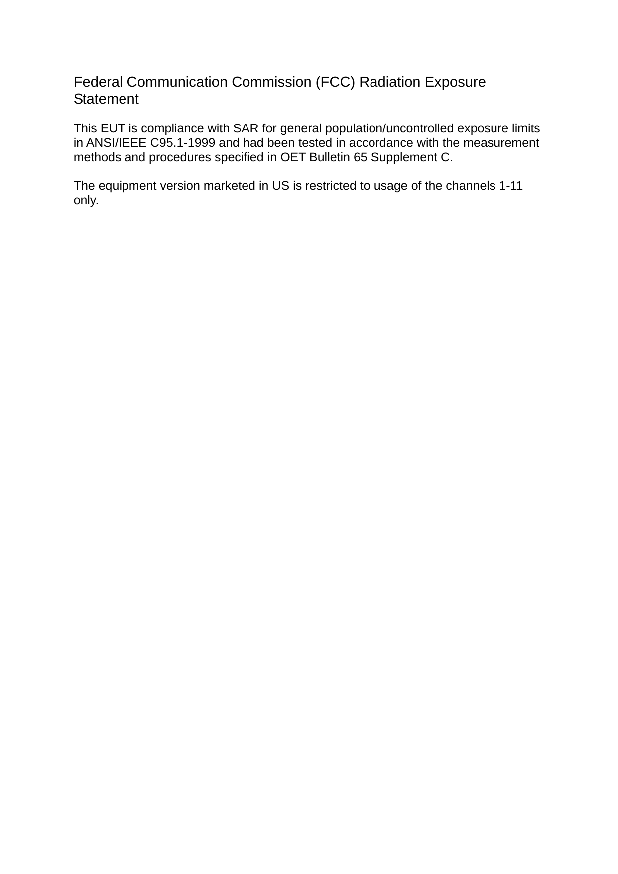  Federal Communication Commission (FCC) Radiation Exposure Statement  This EUT is compliance with SAR for general population/uncontrolled exposure limits in ANSI/IEEE C95.1-1999 and had been tested in accordance with the measurement methods and procedures specified in OET Bulletin 65 Supplement C.  The equipment version marketed in US is restricted to usage of the channels 1-11 only.                        