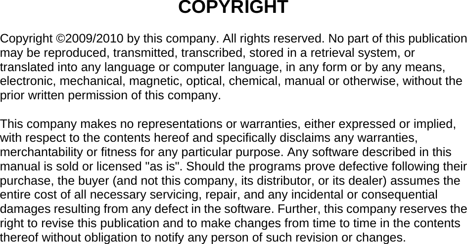  COPYRIGHT  Copyright ©2009/2010 by this company. All rights reserved. No part of this publication may be reproduced, transmitted, transcribed, stored in a retrieval system, or translated into any language or computer language, in any form or by any means, electronic, mechanical, magnetic, optical, chemical, manual or otherwise, without the prior written permission of this company.  This company makes no representations or warranties, either expressed or implied, with respect to the contents hereof and specifically disclaims any warranties, merchantability or fitness for any particular purpose. Any software described in this manual is sold or licensed &quot;as is&quot;. Should the programs prove defective following their purchase, the buyer (and not this company, its distributor, or its dealer) assumes the entire cost of all necessary servicing, repair, and any incidental or consequential damages resulting from any defect in the software. Further, this company reserves the right to revise this publication and to make changes from time to time in the contents thereof without obligation to notify any person of such revision or changes.                                  