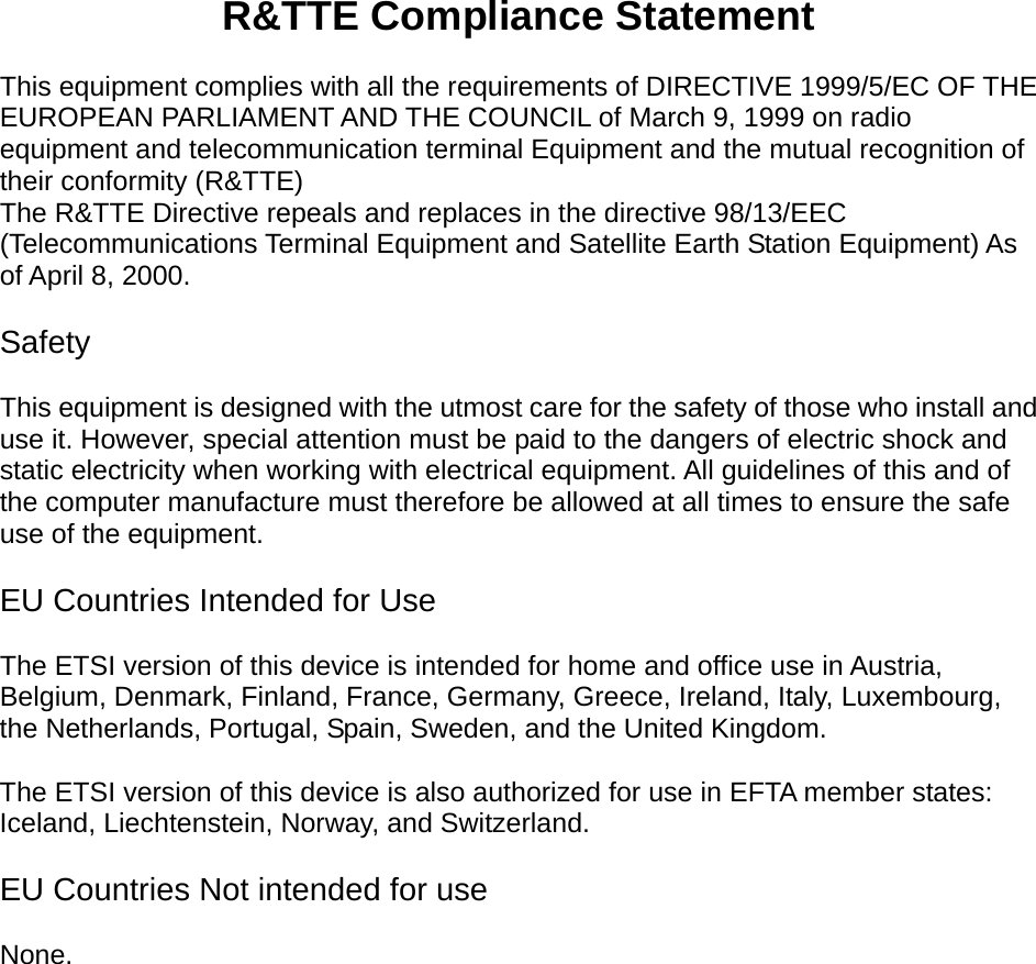    R&amp;TTE Compliance Statement  This equipment complies with all the requirements of DIRECTIVE 1999/5/EC OF THE EUROPEAN PARLIAMENT AND THE COUNCIL of March 9, 1999 on radio equipment and telecommunication terminal Equipment and the mutual recognition of their conformity (R&amp;TTE) The R&amp;TTE Directive repeals and replaces in the directive 98/13/EEC (Telecommunications Terminal Equipment and Satellite Earth Station Equipment) As of April 8, 2000.  Safety  This equipment is designed with the utmost care for the safety of those who install and use it. However, special attention must be paid to the dangers of electric shock and static electricity when working with electrical equipment. All guidelines of this and of the computer manufacture must therefore be allowed at all times to ensure the safe use of the equipment.  EU Countries Intended for Use    The ETSI version of this device is intended for home and office use in Austria, Belgium, Denmark, Finland, France, Germany, Greece, Ireland, Italy, Luxembourg, the Netherlands, Portugal, Spain, Sweden, and the United Kingdom.  The ETSI version of this device is also authorized for use in EFTA member states: Iceland, Liechtenstein, Norway, and Switzerland.  EU Countries Not intended for use    None.  