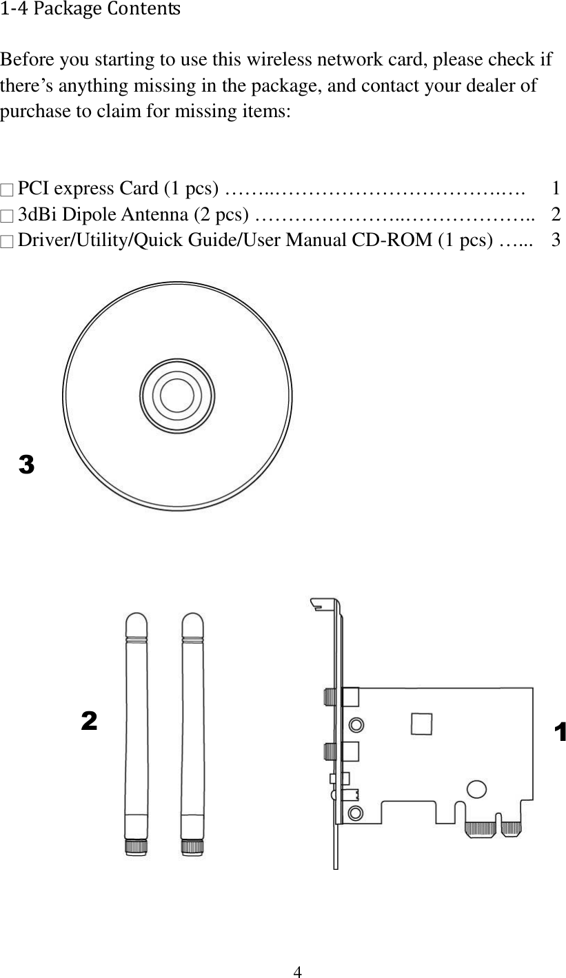 4  1-4 Package Contents Before you starting to use this wireless network card, please check if there’s anything missing in the package, and contact your dealer of purchase to claim for missing items:   □ PCI express Card (1 pcs) ……..…………………………….….  1 □ 3dBi Dipole Antenna (2 pcs) …………………..………………..  2 □ Driver/Utility/Quick Guide/User Manual CD-ROM (1 pcs) …...   3     1 2 3 