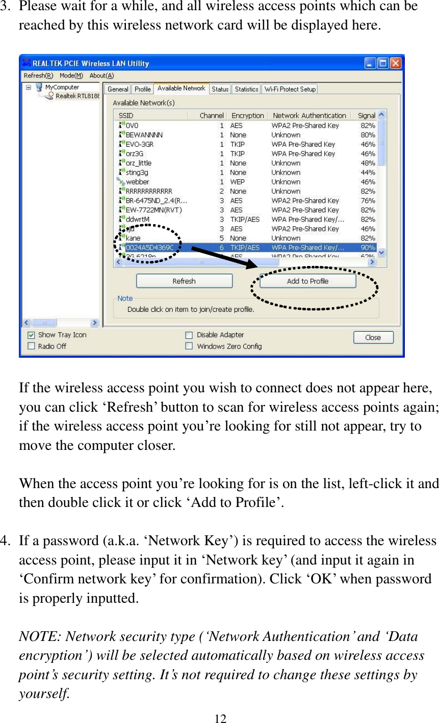 12   3. Please wait for a while, and all wireless access points which can be reached by this wireless network card will be displayed here.      If the wireless access point you wish to connect does not appear here, you can click ‘Refresh’ button to scan for wireless access points again; if the wireless access point you’re looking for still not appear, try to move the computer closer.  When the access point you’re looking for is on the list, left-click it and then double click it or click ‘Add to Profile’.  4. If a password (a.k.a. ‘Network Key’) is required to access the wireless access point, please input it in ‘Network key’ (and input it again in ‘Confirm network key’ for confirmation). Click ‘OK’ when password is properly inputted.  NOTE: Network security type (‘Network Authentication’ and ‘Data encryption’) will be selected automatically based on wireless access point’s security setting. It’s not required to change these settings by yourself.