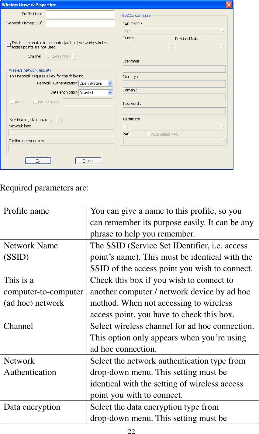 22     Required parameters are:  Profile name You can give a name to this profile, so you can remember its purpose easily. It can be any phrase to help you remember. Network Name (SSID) The SSID (Service Set IDentifier, i.e. access point’s name). This must be identical with the SSID of the access point you wish to connect. This is a computer-to-computer (ad hoc) network Check this box if you wish to connect to another computer / network device by ad hoc method. When not accessing to wireless access point, you have to check this box. Channel Select wireless channel for ad hoc connection. This option only appears when you’re using ad hoc connection. Network   Authentication Select the network authentication type from drop-down menu. This setting must be identical with the setting of wireless access point you with to connect. Data encryption Select the data encryption type from drop-down menu. This setting must be 