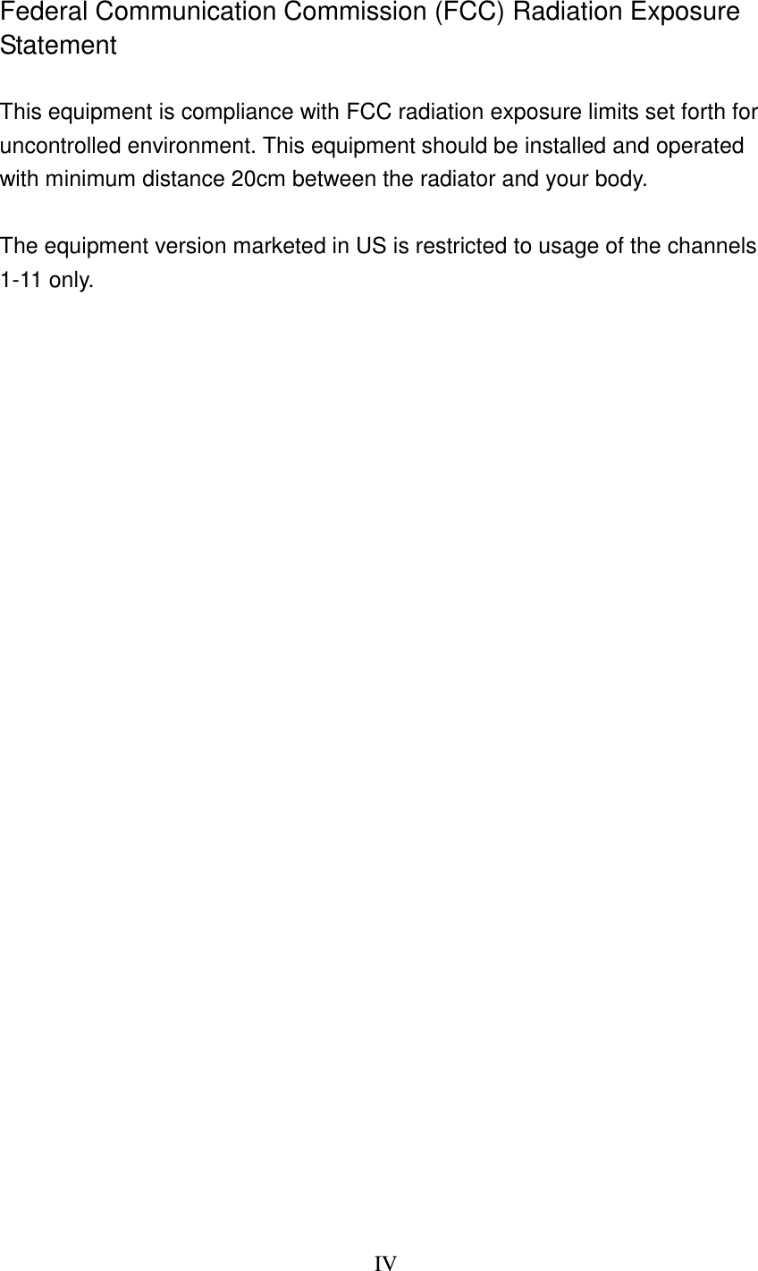 IV   Federal Communication Commission (FCC) Radiation Exposure Statement  This equipment is compliance with FCC radiation exposure limits set forth for uncontrolled environment. This equipment should be installed and operated with minimum distance 20cm between the radiator and your body.  The equipment version marketed in US is restricted to usage of the channels 1-11 only.                            
