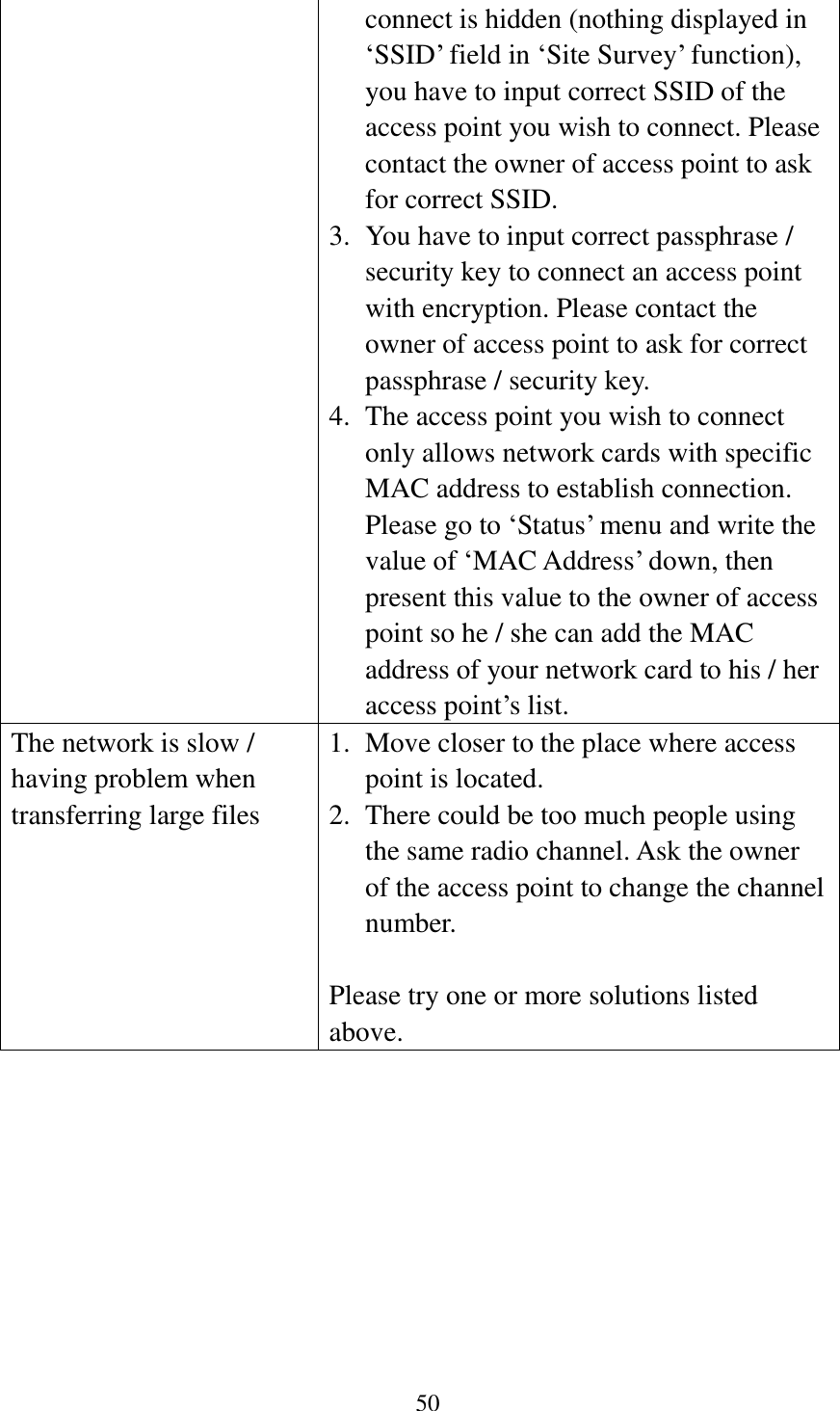 50  connect is hidden (nothing displayed in ‘SSID’ field in ‘Site Survey’ function), you have to input correct SSID of the access point you wish to connect. Please contact the owner of access point to ask for correct SSID. 3. You have to input correct passphrase / security key to connect an access point with encryption. Please contact the owner of access point to ask for correct passphrase / security key. 4. The access point you wish to connect only allows network cards with specific MAC address to establish connection. Please go to ‘Status’ menu and write the value of ‘MAC Address’ down, then present this value to the owner of access point so he / she can add the MAC address of your network card to his / her access point’s list. The network is slow / having problem when transferring large files 1. Move closer to the place where access point is located. 2. There could be too much people using the same radio channel. Ask the owner of the access point to change the channel number.  Please try one or more solutions listed above.        