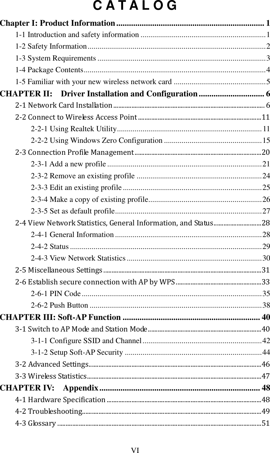 VI  C A T A L O G Chapter I: Product Information ...................................................................... 1 1-1 Introduction and safety information ................................................................ 1 1-2 Safety Information ........................................................................................... 2 1-3 System Requirements ...................................................................................... 3 1-4 Package Contents ............................................................................................. 4 1-5 Familiar with your new wireless network card ............................................... 5 CHAPTER II:    Driver Installation and Configuration ............................... 6 2-1 Network Card Installation ............................................................................................ 6 2-2 Connect to Wireless Access Point ........................................................................... 11 2-2-1 Using Realtek Utility .......................................................................... 11 2-2-2 Using Windows Zero Configuration .................................................. 15 2-3 Connection Profile Management ............................................................................. 20 2-3-1 Add a new profile ............................................................................... 21 2-3-2 Remove an existing profile ................................................................ 24 2-3-3 Edit an existing profile ....................................................................... 25 2-3-4 Make a copy of existing profile.......................................................... 26 2-3-5 Set as default profile ........................................................................... 27 2-4 View Network Statistics, General Information, and Status ............................. 28 2-4-1 General Information ........................................................................... 28 2-4-2 Status .................................................................................................. 29 2-4-3 View Network Statistics ..................................................................... 30 2-5 Miscellaneous Settings ................................................................................................ 31 2-6 Establish secure connection with AP by WPS .................................................... 33 2-6-1 PIN Code ............................................................................................ 35 2-6-2 Push Button ........................................................................................ 38 CHAPTER III: Soft-AP Function ................................................................. 40 3-1 Switch to AP Mode and Station Mode ..................................................................... 40 3-1-1 Configure SSID and Channel ............................................................. 42 3-1-2 Setup Soft-AP Security ...................................................................... 44 3-2 Advanced Settings ......................................................................................................... 46 3-3 Wireless Statistics .......................................................................................................... 47 CHAPTER IV:    Appendix ............................................................................ 48 4-1 Hardware Specification .............................................................................................. 48 4-2 Troubleshooting............................................................................................................. 49 4-3 Glossary ............................................................................................................................ 51