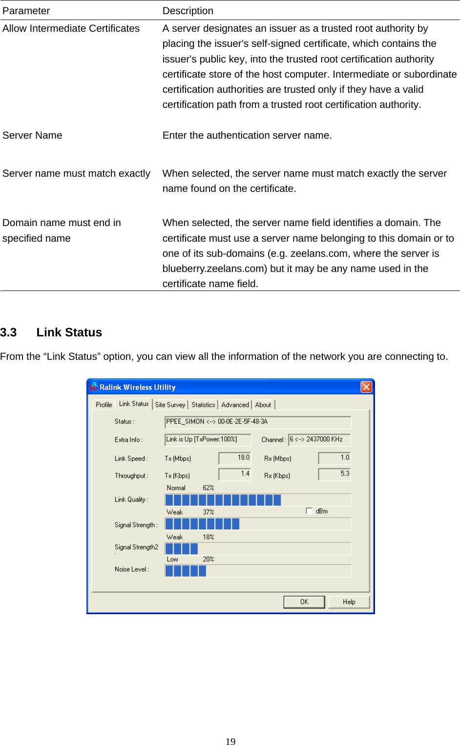  19 Parameter Description Allow Intermediate Certificates  A server designates an issuer as a trusted root authority by placing the issuer&apos;s self-signed certificate, which contains the issuer&apos;s public key, into the trusted root certification authority certificate store of the host computer. Intermediate or subordinate certification authorities are trusted only if they have a valid certification path from a trusted root certification authority.    Server Name  Enter the authentication server name.   Server name must match exactly  When selected, the server name must match exactly the server name found on the certificate.     Domain name must end in specified name When selected, the server name field identifies a domain. The certificate must use a server name belonging to this domain or to one of its sub-domains (e.g. zeelans.com, where the server is blueberry.zeelans.com) but it may be any name used in the certificate name field.    3.3 Link Status From the “Link Status” option, you can view all the information of the network you are connecting to.          