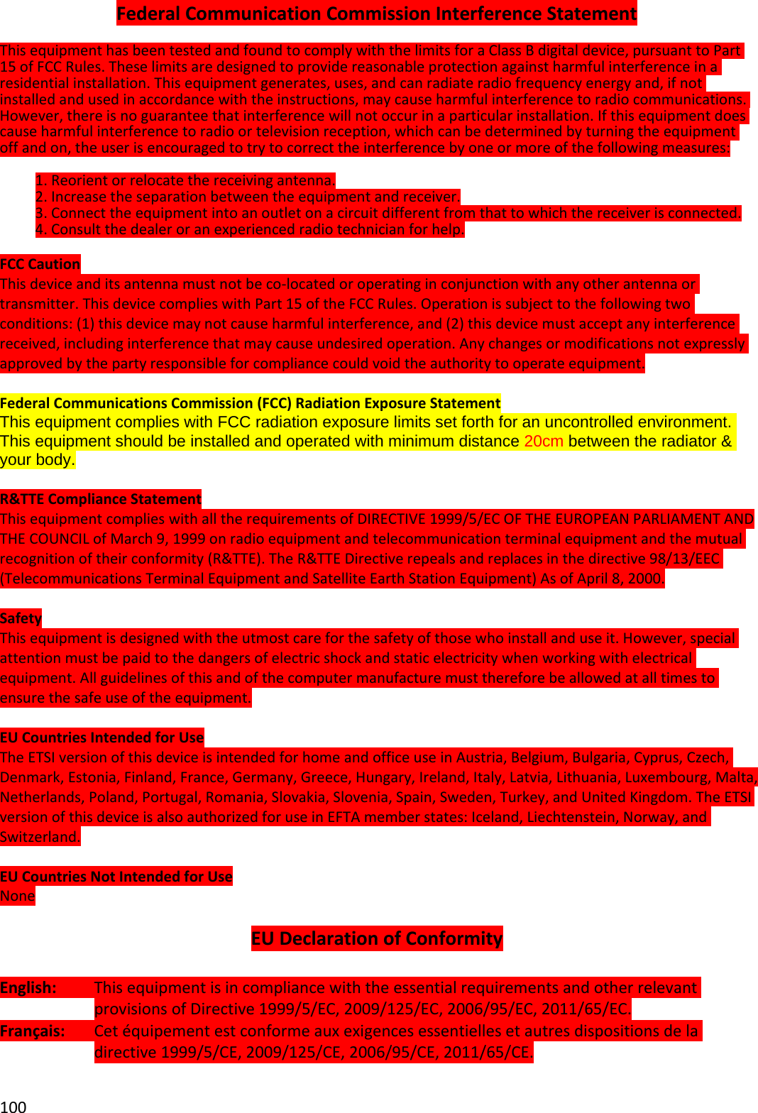 100FederalCommunicationCommissionInterferenceStatementThisequipmenthasbeentestedandfoundtocomplywiththelimitsforaClassBdigitaldevice,pursuanttoPart15ofFCCRules.Theselimitsaredesignedtoprovidereasonableprotectionagainstharmfulinterferenceinaresidentialinstallation.Thisequipmentgenerates,uses,andcanradiateradiofrequencyenergyand,ifnotinstalledandusedinaccordancewiththeinstructions,maycauseharmfulinterferencetoradiocommunications.However,thereisnoguaranteethatinterferencewillnotoccurinaparticularinstallation.Ifthisequipmentdoescauseharmfulinterferencetoradioortelevisionreception,whichcanbedeterminedbyturningtheequipmentoffandon,theuserisencouragedtotrytocorrecttheinterferencebyoneormoreofthefollowingmeasures:1.Reorientorrelocatethereceivingantenna.2.Increasetheseparationbetweentheequipmentandreceiver.3.Connecttheequipmentintoanoutletonacircuitdifferentfromthattowhichthereceiverisconnected.4.Consultthedealeroranexperiencedradiotechnicianforhelp.FCCCautionThisdeviceanditsantennamustnotbeco‐locatedoroperatinginconjunctionwithanyotherantennaortransmitter.ThisdevicecomplieswithPart15oftheFCCRules.Operationissubjecttothefollowingtwoconditions:(1)thisdevicemaynotcauseharmfulinterference,and(2)thisdevicemustacceptanyinterferencereceived,includinginterferencethatmaycauseundesiredoperation.Anychangesormodificationsnotexpresslyapprovedbythepartyresponsibleforcompliancecouldvoidtheauthoritytooperateequipment.FederalCommunicationsCommission(FCC)RadiationExposureStatementThis equipment complies with FCC radiation exposure limits set forth for an uncontrolled environment. This equipment should be installed and operated with minimum distance 20cm between the radiator &amp; your body. R&amp;TTEComplianceStatementThisequipmentcomplieswithalltherequirementsofDIRECTIVE1999/5/ECOFTHEEUROPEANPARLIAMENTANDTHECOUNCILofMarch9,1999onradioequipmentandtelecommunicationterminalequipmentandthemutualrecognitionoftheirconformity(R&amp;TTE).TheR&amp;TTEDirectiverepealsandreplacesinthedirective98/13/EEC(TelecommunicationsTerminalEquipmentandSatelliteEarthStationEquipment)AsofApril8,2000.SafetyThisequipmentisdesignedwiththeutmostcareforthesafetyofthosewhoinstallanduseit.However,specialattentionmustbepaidtothedangersofelectricshockandstaticelectricitywhenworkingwithelectricalequipment.Allguidelinesofthisandofthecomputermanufacturemustthereforebeallowedatalltimestoensurethesafeuseoftheequipment.EUCountriesIntendedforUseTheETSIversionofthisdeviceisintendedforhomeandofficeuseinAustria,Belgium,Bulgaria,Cyprus,Czech,Denmark,Estonia,Finland,France,Germany,Greece,Hungary,Ireland,Italy,Latvia,Lithuania,Luxembourg,Malta,Netherlands,Poland,Portugal,Romania,Slovakia,Slovenia,Spain,Sweden,Turkey,andUnitedKingdom.TheETSIversionofthisdeviceisalsoauthorizedforuseinEFTAmemberstates:Iceland,Liechtenstein,Norway,andSwitzerland.EUCountriesNotIntendedforUseNoneEUDeclarationofConformityEnglish:ThisequipmentisincompliancewiththeessentialrequirementsandotherrelevantprovisionsofDirective1999/5/EC,2009/125/EC,2006/95/EC,2011/65/EC.Français:Cetéquipementestconformeauxexigencesessentiellesetautresdispositionsdeladirective1999/5/CE,2009/125/CE,2006/95/CE,2011/65/CE.