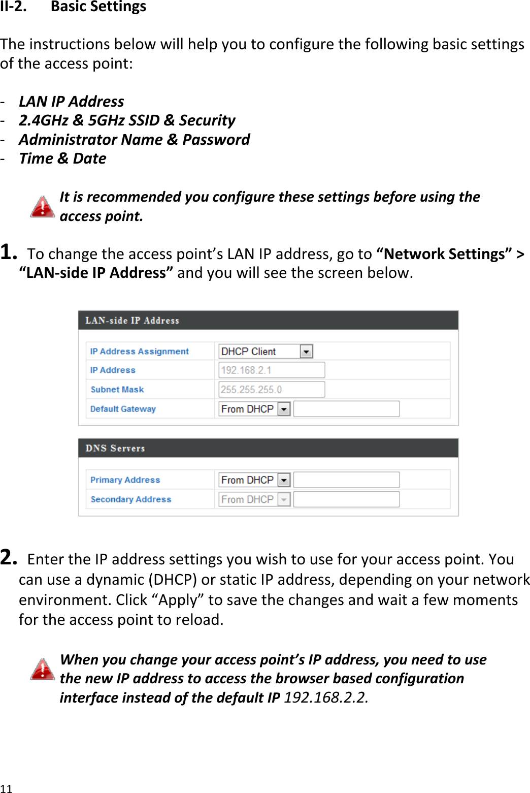 11II‐2.BasicSettingsTheinstructionsbelowwillhelpyoutoconfigurethefollowingbasicsettingsoftheaccesspoint:‐ LANIPAddress‐ 2.4GHz&amp;5GHzSSID&amp;Security‐ AdministratorName&amp;Password‐ Time&amp;DateItisrecommendedyouconfigurethesesettingsbeforeusingtheaccesspoint.1. Tochangetheaccesspoint’sLANIPaddress,goto“NetworkSettings”&gt;“LAN‐sideIPAddress”andyouwillseethescreenbelow.2. EntertheIPaddresssettingsyouwishtouseforyouraccesspoint.Youcanuseadynamic(DHCP)orstaticIPaddress,dependingonyournetworkenvironment.Click“Apply”tosavethechangesandwaitafewmomentsfortheaccesspointtoreload.Whenyouchangeyouraccesspoint’sIPaddress,youneedtousethenewIPaddresstoaccessthebrowserbasedconfigurationinterfaceinsteadofthedefaultIP192.168.2.2.