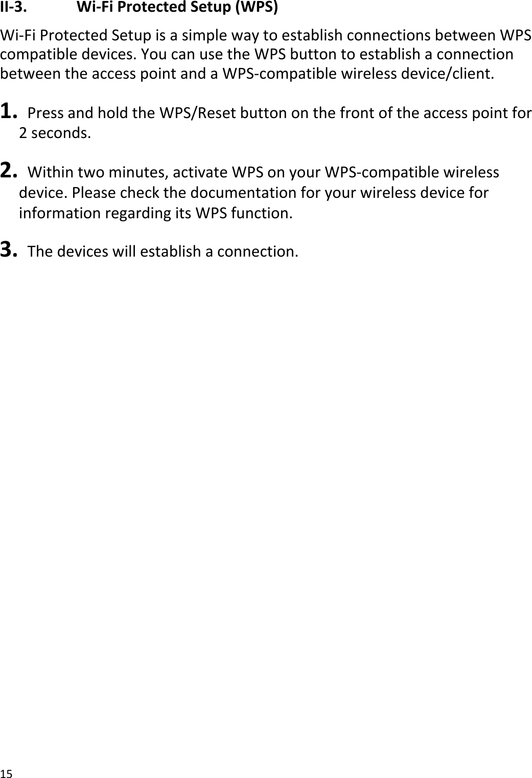 15II‐3.Wi‐FiProtectedSetup(WPS)Wi‐FiProtectedSetupisasimplewaytoestablishconnectionsbetweenWPScompatibledevices.YoucanusetheWPSbuttontoestablishaconnectionbetweentheaccesspointandaWPS‐compatiblewirelessdevice/client.1. PressandholdtheWPS/Resetbuttononthefrontoftheaccesspointfor2seconds.2. Withintwominutes,activateWPSonyourWPS‐compatiblewirelessdevice.PleasecheckthedocumentationforyourwirelessdeviceforinformationregardingitsWPSfunction.3. Thedeviceswillestablishaconnection.