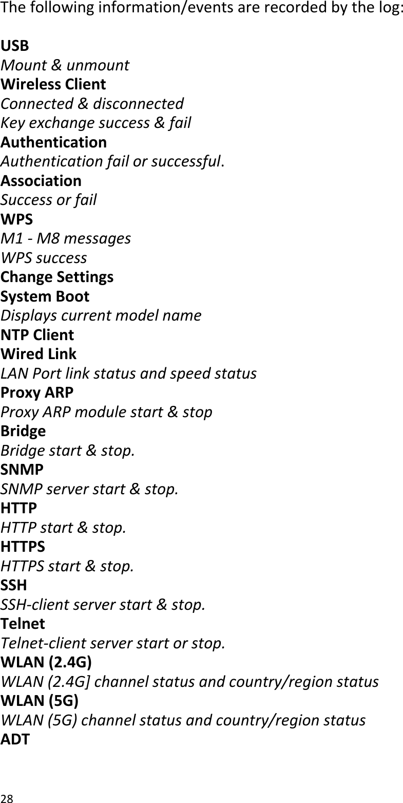 28Thefollowinginformation/eventsarerecordedbythelog:USBMount&amp;unmountWirelessClientConnected&amp;disconnectedKeyexchangesuccess&amp;failAuthenticationAuthenticationfailorsuccessful.AssociationSuccessorfailWPSM1‐M8messagesWPSsuccessChangeSettingsSystemBootDisplayscurrentmodelnameNTPClientWiredLinkLANPortlinkstatusandspeedstatusProxyARPProxyARPmodulestart&amp;stopBridgeBridgestart&amp;stop.SNMPSNMPserverstart&amp;stop.HTTPHTTPstart&amp;stop.HTTPSHTTPSstart&amp;stop.SSHSSH‐clientserverstart&amp;stop.TelnetTelnet‐clientserverstartorstop.WLAN(2.4G)WLAN(2.4G]channelstatusandcountry/regionstatusWLAN(5G)WLAN(5G)channelstatusandcountry/regionstatusADT