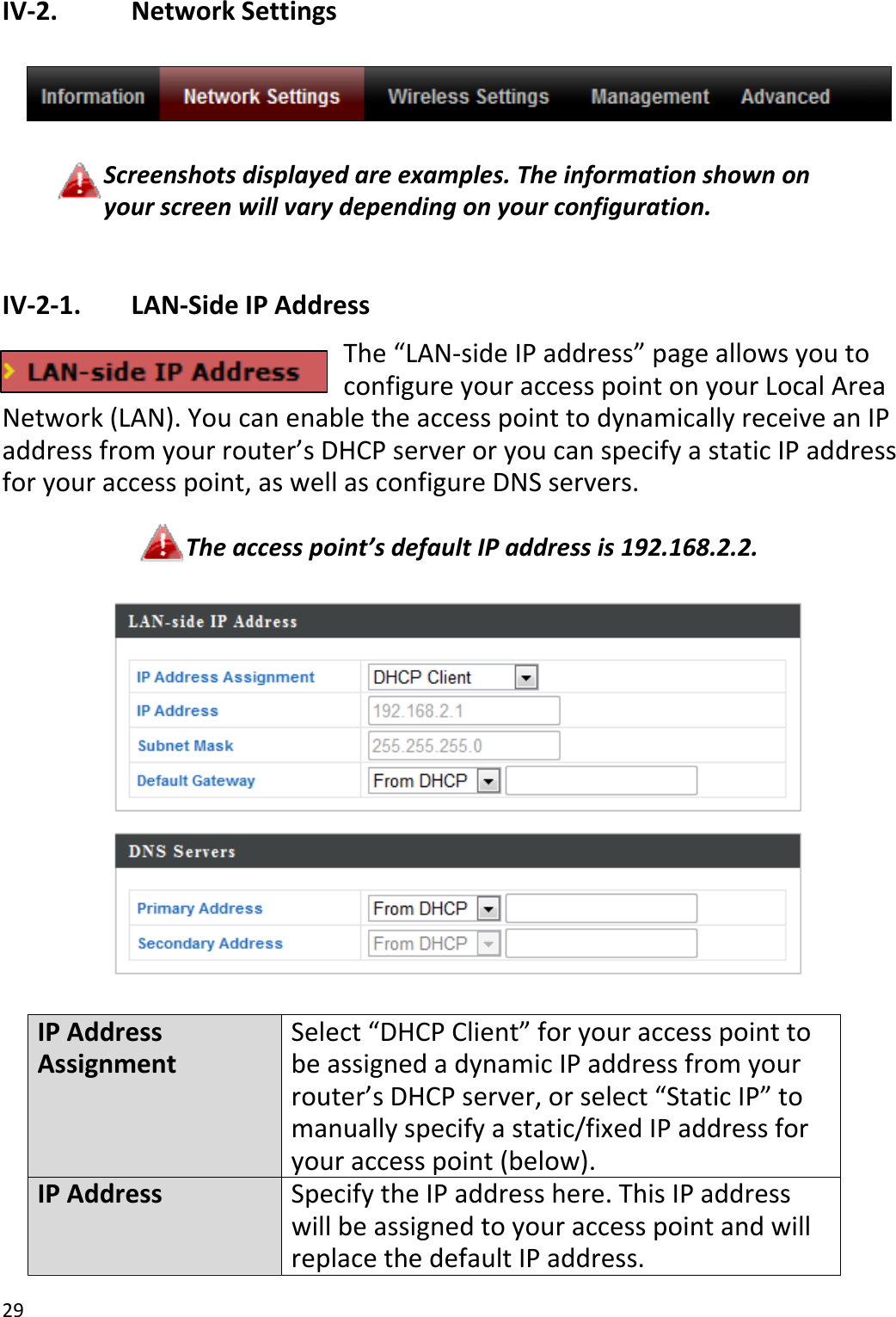 29IV‐2. NetworkSettingsScreenshotsdisplayedareexamples.Theinformationshownonyourscreenwillvarydependingonyourconfiguration.IV‐2‐1. LAN‐SideIPAddressThe“LAN‐sideIPaddress”pageallowsyoutoconfigureyouraccesspointonyourLocalAreaNetwork(LAN).YoucanenabletheaccesspointtodynamicallyreceiveanIPaddressfromyourrouter’sDHCPserveroryoucanspecifyastaticIPaddressforyouraccesspoint,aswellasconfigureDNSservers.Theaccesspoint’sdefaultIPaddressis192.168.2.2.IPAddressAssignmentSelect“DHCPClient”foryouraccesspointtobeassignedadynamicIPaddressfromyourrouter’sDHCPserver,orselect“StaticIP”tomanuallyspecifyastatic/fixedIPaddressforyouraccesspoint(below).IPAddressSpecifytheIPaddresshere.ThisIPaddresswillbeassignedtoyouraccesspointandwillreplacethedefaultIPaddress.