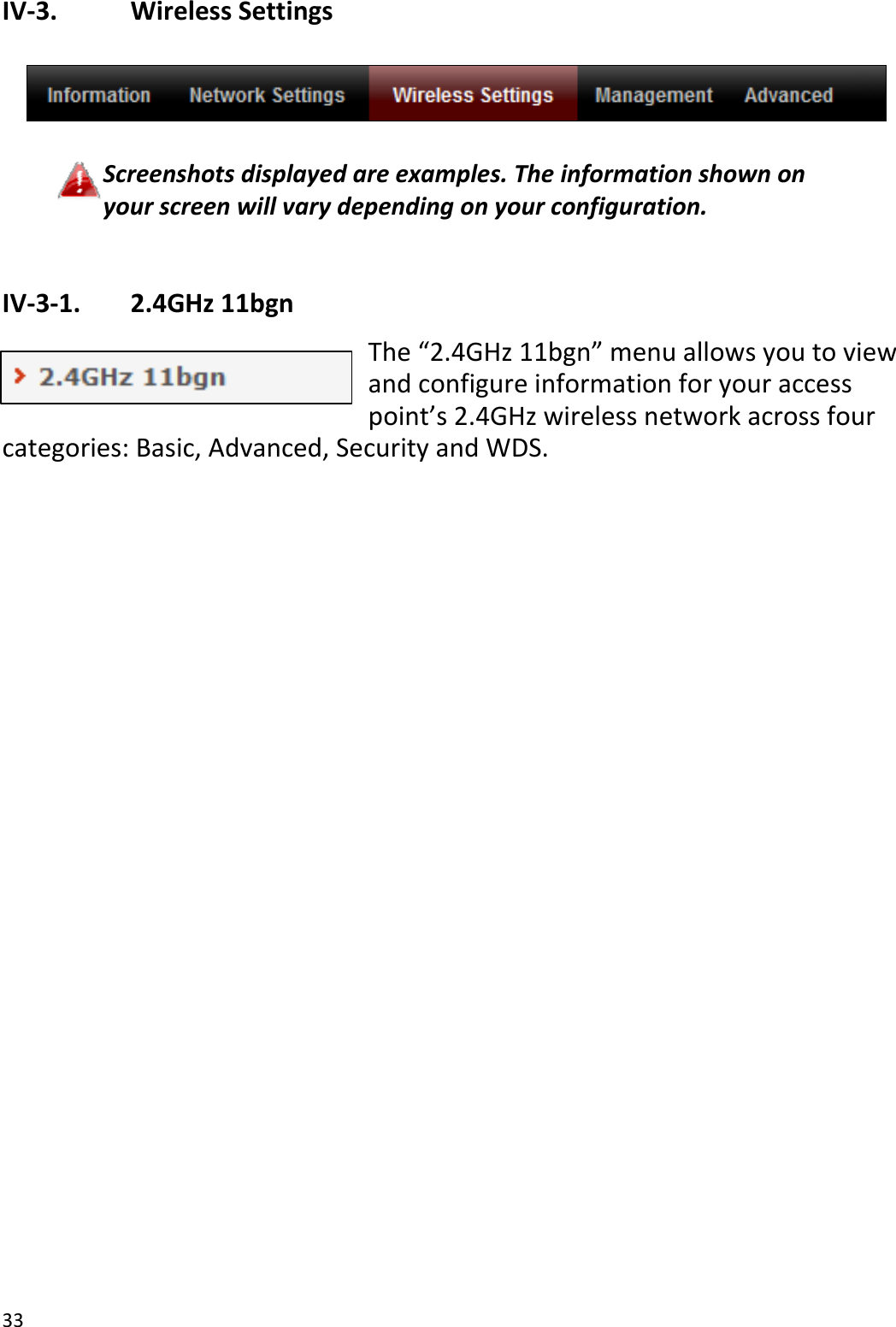 33IV‐3. WirelessSettingsScreenshotsdisplayedareexamples.Theinformationshownonyourscreenwillvarydependingonyourconfiguration.IV‐3‐1. 2.4GHz11bgnThe“2.4GHz11bgn”menuallowsyoutoviewandconfigureinformationforyouraccesspoint’s2.4GHzwirelessnetworkacrossfourcategories:Basic,Advanced,SecurityandWDS.