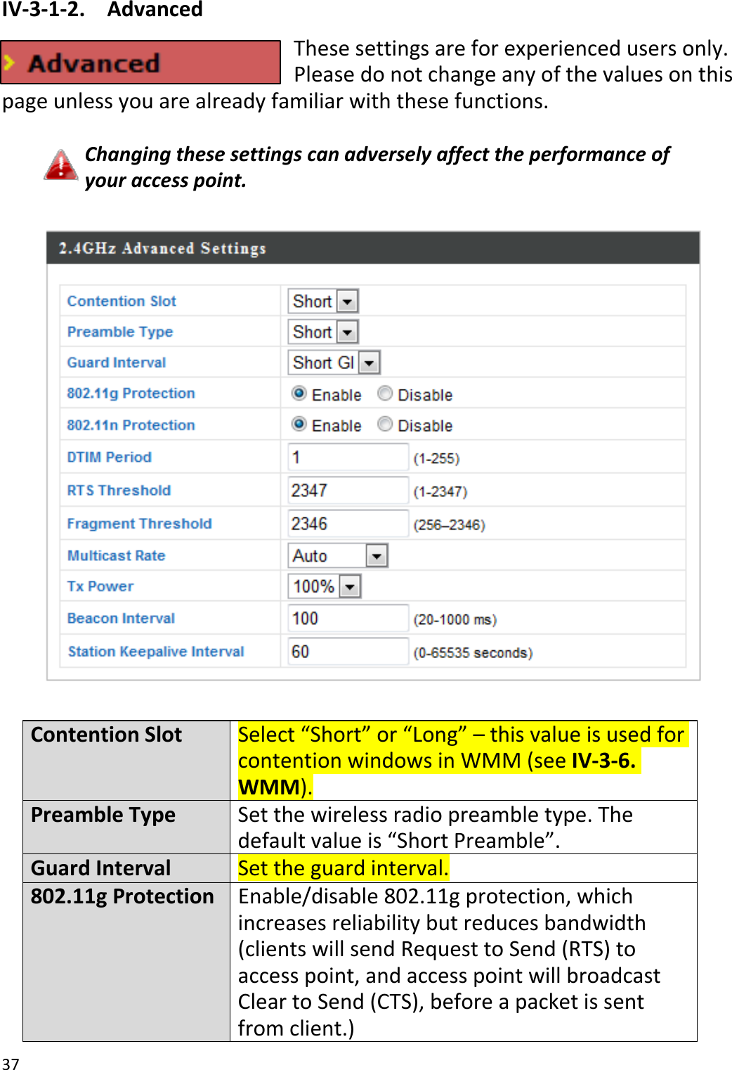 37IV‐3‐1‐2.AdvancedThesesettingsareforexperiencedusersonly.Pleasedonotchangeanyofthevaluesonthispageunlessyouarealreadyfamiliarwiththesefunctions.Changingthesesettingscanadverselyaffecttheperformanceofyouraccesspoint.ContentionSlotSelect“Short”or“Long”–thisvalueisusedforcontentionwindowsinWMM(seeIV‐3‐6.WMM).PreambleTypeSetthewirelessradio preambletype.Thedefaultvalueis“ShortPreamble”.GuardIntervalSettheguardinterval.802.11gProtectionEnable/disable802.11gprotection,whichincreasesreliabilitybutreducesbandwidth(clientswillsendRequesttoSend(RTS)toaccesspoint,andaccesspointwillbroadcastCleartoSend(CTS),beforeapacketissentfromclient.)