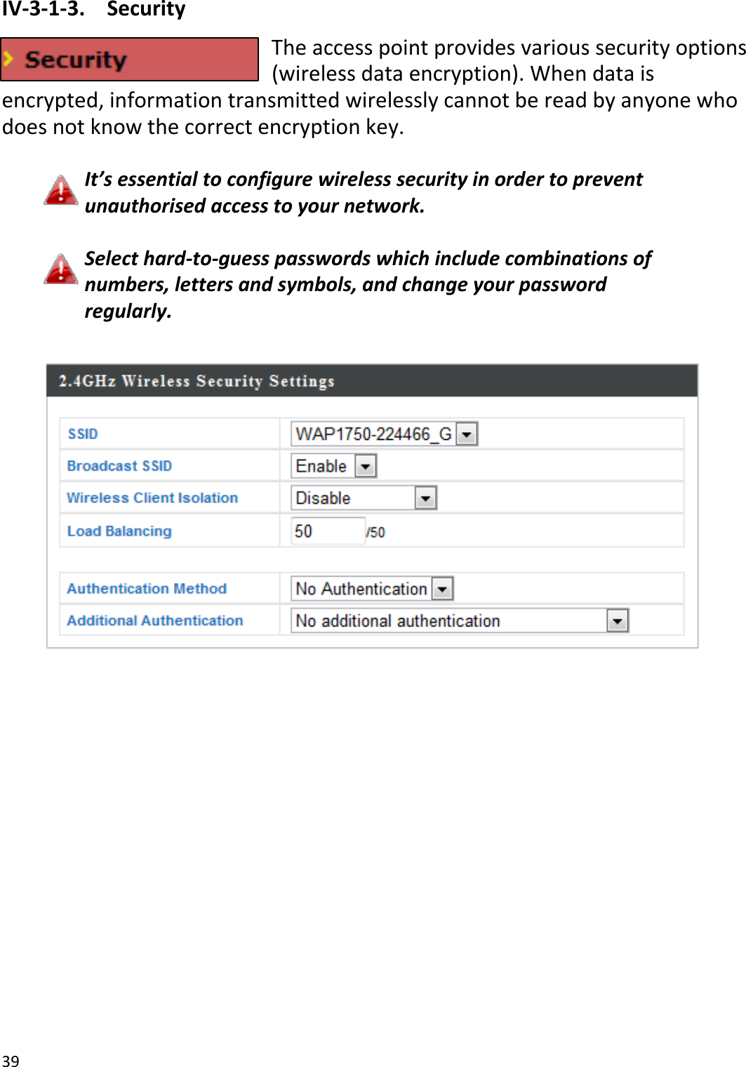 39IV‐3‐1‐3.SecurityTheaccesspointprovidesvarioussecurityoptions(wirelessdataencryption).Whendataisencrypted,informationtransmittedwirelesslycannotbereadbyanyonewhodoesnotknowthecorrectencryptionkey.It’sessentialtoconfigurewirelesssecurityinordertopreventunauthorisedaccesstoyournetwork.Selecthard‐to‐guesspasswordswhichincludecombinationsofnumbers,lettersandsymbols,andchangeyourpasswordregularly.