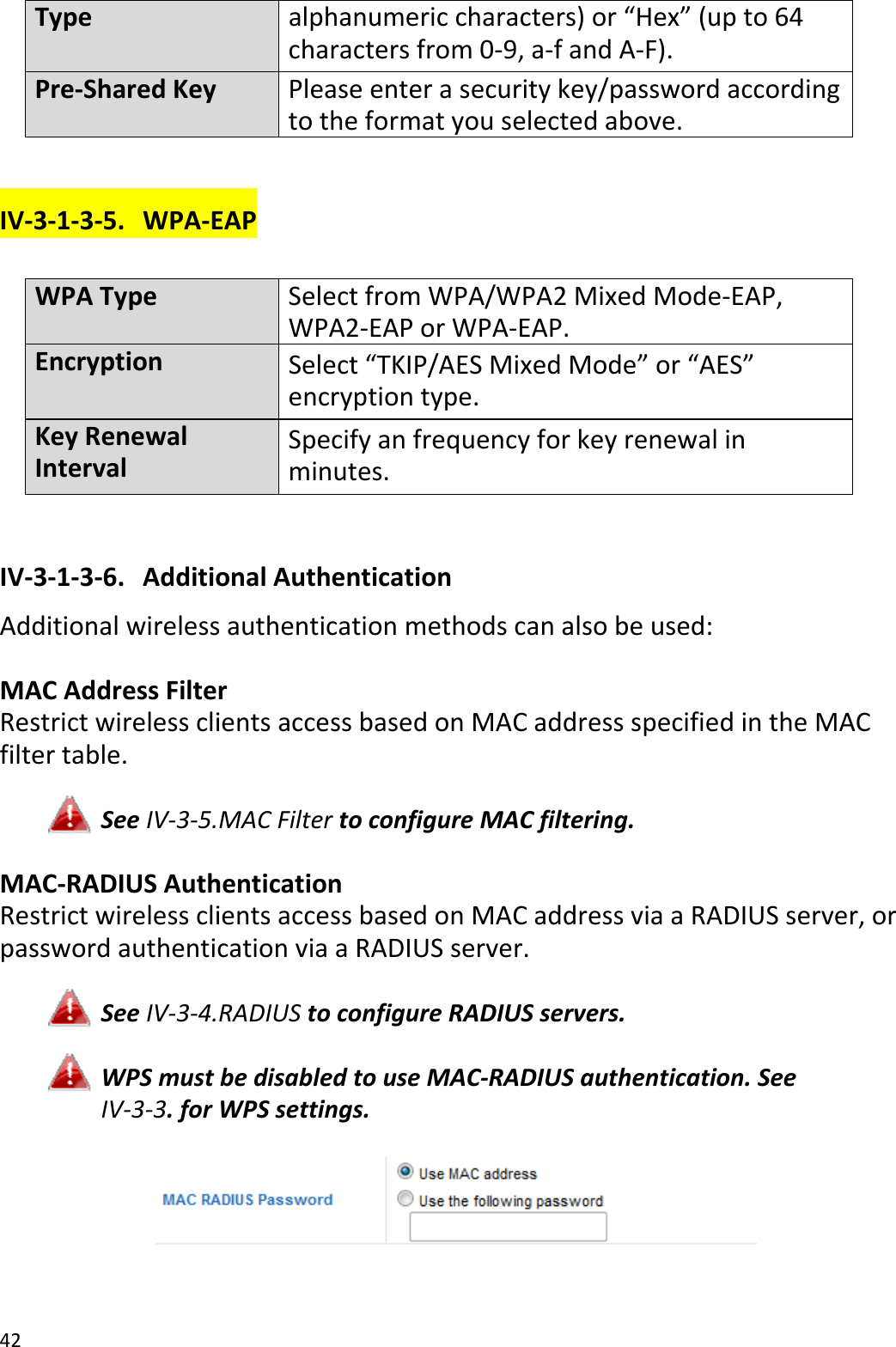 42Typealphanumericcharacters)or“Hex”(upto64charactersfrom0‐9,a‐fandA‐F).Pre‐SharedKeyPleaseenter asecuritykey/passwordaccordingtotheformatyouselectedabove.IV‐3‐1‐3‐5. WPA‐EAPWPATypeSelectfromWPA/WPA2MixedMode‐EAP,WPA2‐EAP orWPA‐EAP.EncryptionSelect“TKIP/AESMixedMode”or“AES”encryptiontype.KeyRenewalIntervalSpecifyanfrequencyforkeyrenewalinminutes.IV‐3‐1‐3‐6. AdditionalAuthenticationAdditionalwirelessauthenticationmethodscanalsobeused:MACAddressFilterRestrictwirelessclientsaccessbasedonMACaddressspecifiedintheMACfiltertable.SeeIV‐3‐5.MACFiltertoconfigureMACfiltering.MAC‐RADIUSAuthenticationRestrictwirelessclientsaccessbasedonMACaddressviaaRADIUSserver,orpasswordauthenticationviaaRADIUSserver.SeeIV‐3‐4.RADIUStoconfigureRADIUSservers.WPSmustbedisabledtouseMAC‐RADIUSauthentication.SeeIV‐3‐3.forWPSsettings.