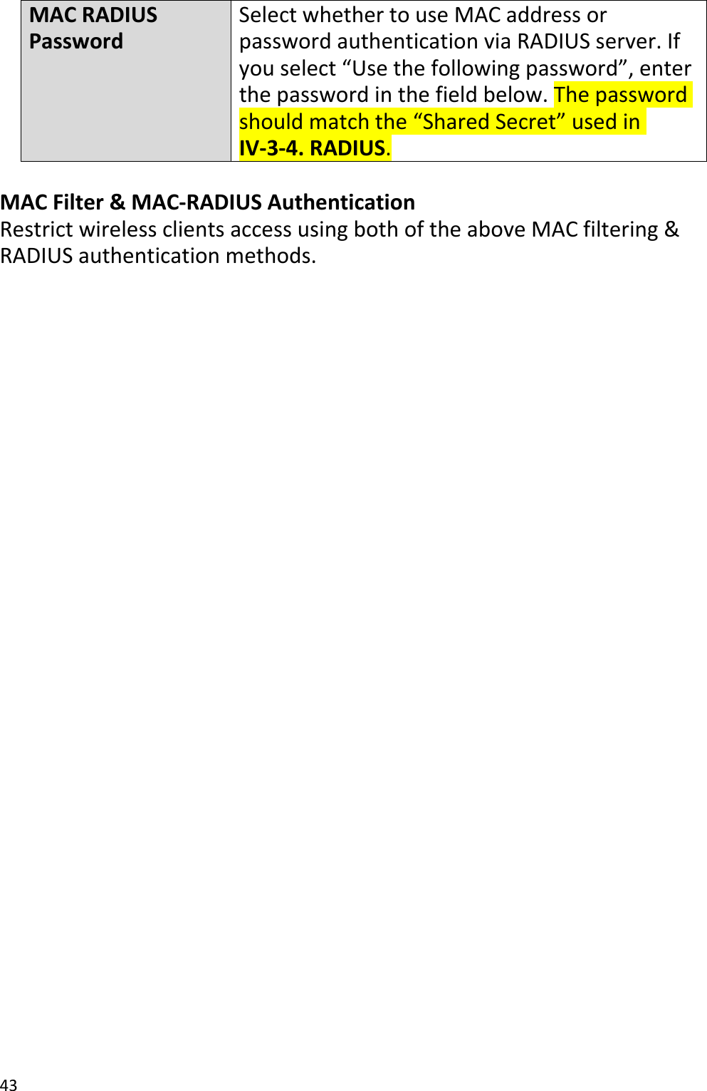 43MACRADIUSPasswordSelectwhethertouseMACaddressorpasswordauthenticationviaRADIUSserver.Ifyouselect“Usethefollowingpassword”,enterthepasswordinthefieldbelow.Thepasswordshouldmatchthe“SharedSecret”usedinIV‐3‐4.RADIUS.MACFilter&amp;MAC‐RADIUSAuthenticationRestrictwirelessclientsaccessusingbothoftheaboveMACfiltering&amp;RADIUSauthenticationmethods.