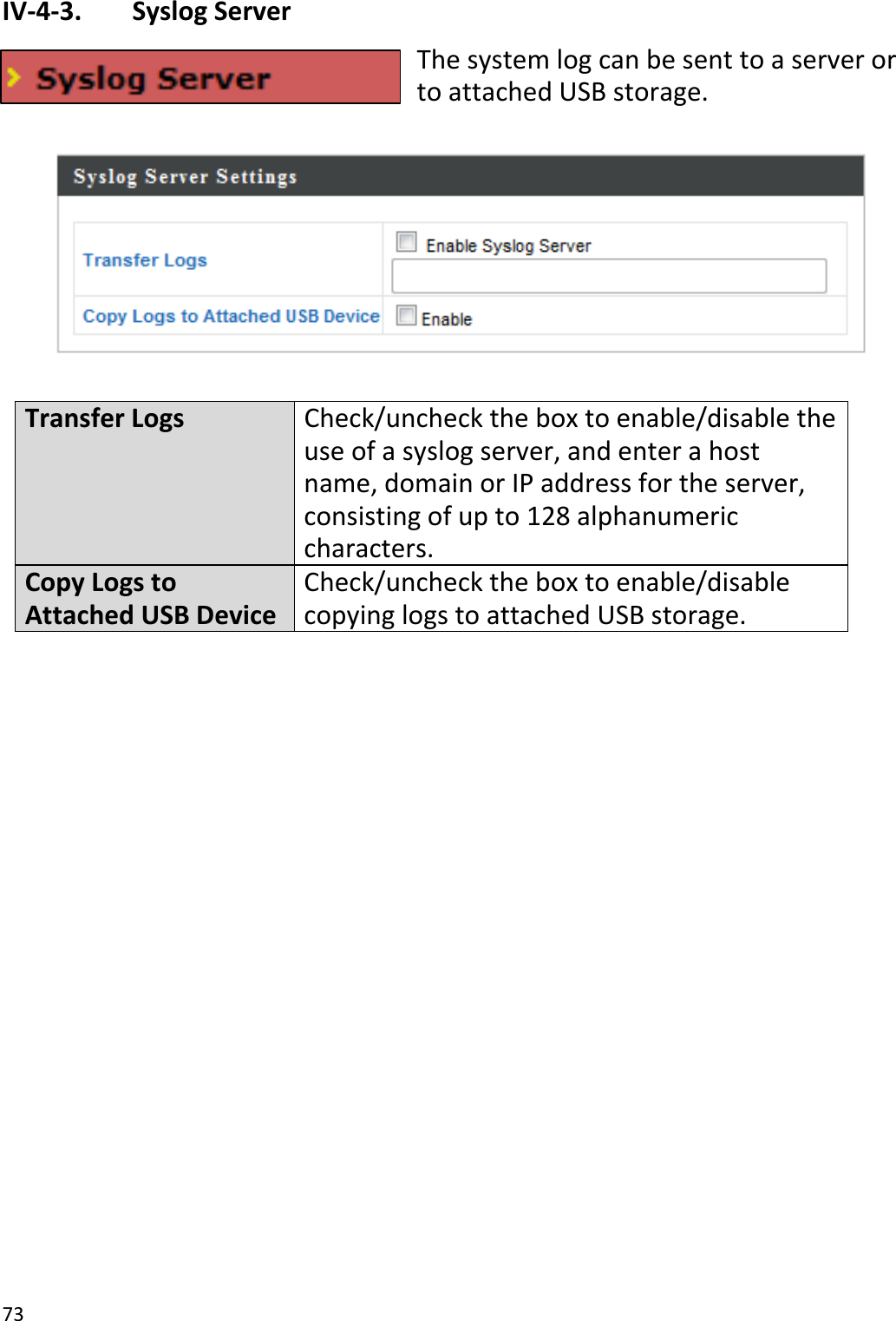 73IV‐4‐3. SyslogServerThesystemlogcanbesenttoaserverortoattachedUSBstorage.TransferLogsCheck/unchecktheboxtoenable/disabletheuseofasyslogserver,andenterahostname,domainorIPaddressfortheserver,consistingofupto128alphanumericcharacters.CopyLogstoAttachedUSBDeviceCheck/unchecktheboxtoenable/disablecopyinglogstoattachedUSBstorage.