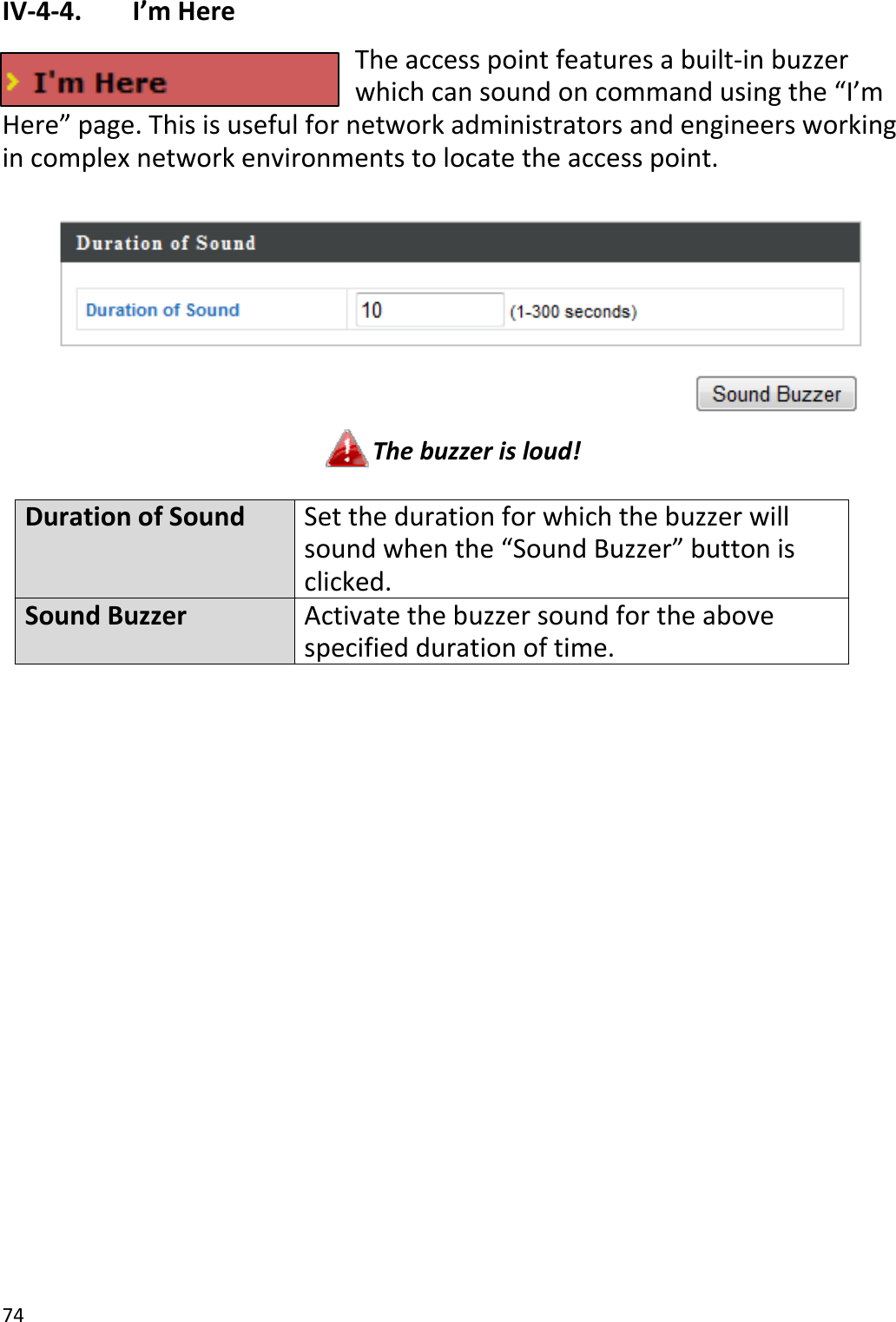 74IV‐4‐4. I’mHereTheaccesspointfeaturesabuilt‐inbuzzerwhichcansoundoncommandusingthe“I’mHere”page.Thisisusefulfornetworkadministratorsandengineersworkingincomplexnetworkenvironmentstolocatetheaccesspoint.Thebuzzerisloud!DurationofSound Setthedurationfor whichthebuzzerwillsoundwhenthe“SoundBuzzer”buttonisclicked.SoundBuzzerActivatethebuzzersoundfortheabovespecifieddurationoftime.