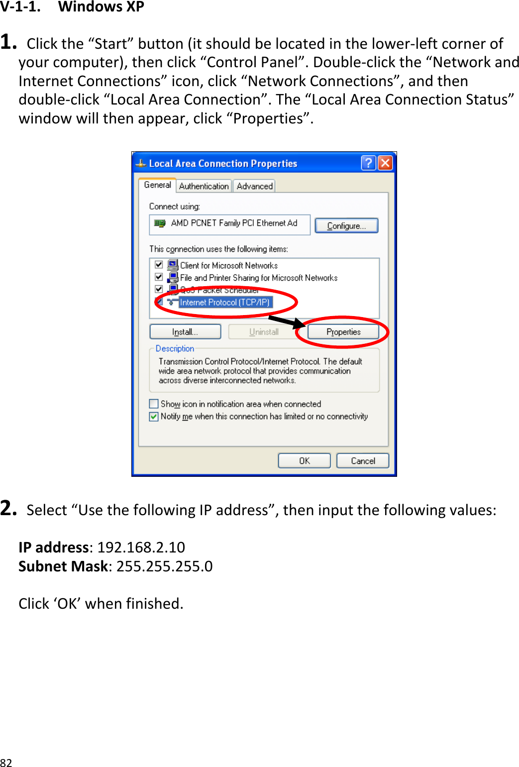82V‐1‐1.WindowsXP1. Clickthe“Start”button(itshouldbelocatedinthelower‐leftcornerofyourcomputer),thenclick“ControlPanel”.Double‐clickthe“NetworkandInternetConnections”icon,click“NetworkConnections”,andthendouble‐click“LocalAreaConnection”.The“LocalAreaConnectionStatus”windowwillthenappear,click“Properties”.2. Select“UsethefollowingIPaddress”,theninputthefollowingvalues:IPaddress:192.168.2.10SubnetMask:255.255.255.0Click‘OK’whenfinished.