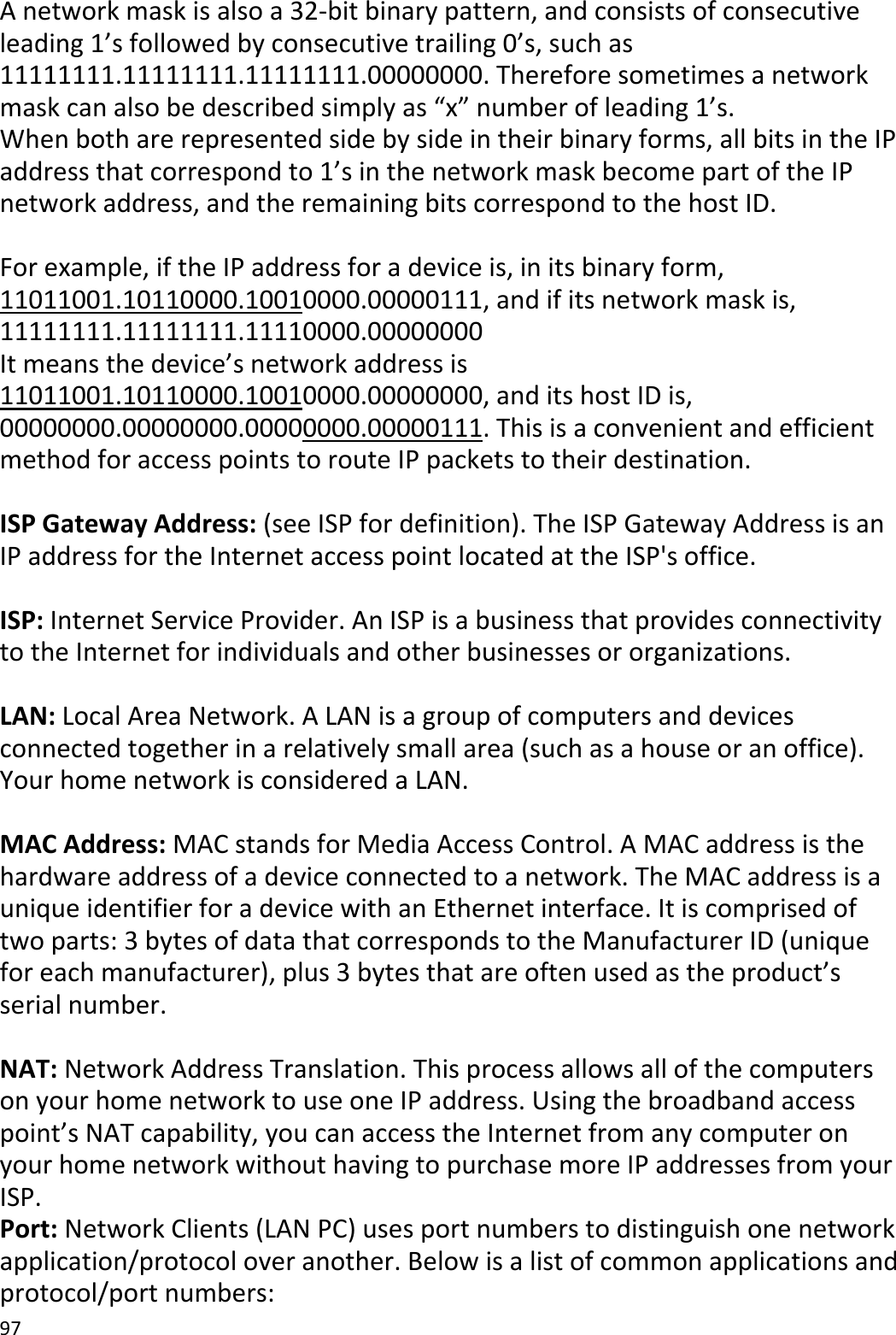 97Anetworkmaskisalsoa32‐bitbinarypattern,andconsistsofconsecutiveleading1’sfollowedbyconsecutivetrailing0’s,suchas11111111.11111111.11111111.00000000.Thereforesometimesanetworkmaskcanalsobedescribedsimplyas“x”numberofleading1’s.Whenbotharerepresentedsidebysideintheirbinaryforms,allbitsintheIPaddressthatcorrespondto1’sinthenetworkmaskbecomepartoftheIPnetworkaddress,andtheremainingbitscorrespondtothehostID.Forexample,iftheIPaddressforadeviceis,initsbinaryform,11011001.10110000.10010000.00000111,andifitsnetworkmaskis,11111111.11111111.11110000.00000000Itmeansthedevice’snetworkaddressis11011001.10110000.10010000.00000000,anditshostIDis,00000000.00000000.00000000.00000111.ThisisaconvenientandefficientmethodforaccesspointstorouteIPpacketstotheirdestination.ISPGatewayAddress:(seeISPfordefinition).TheISPGatewayAddressisanIPaddressfortheInternetaccesspointlocatedattheISP&apos;soffice.ISP:InternetServiceProvider.AnISPisabusinessthatprovidesconnectivitytotheInternetforindividualsandotherbusinessesororganizations.LAN:LocalAreaNetwork.ALANisagroupofcomputersanddevicesconnectedtogetherinarelativelysmallarea(suchasahouseoranoffice).YourhomenetworkisconsideredaLAN.MACAddress:MACstandsforMediaAccessControl.AMACaddressisthehardwareaddressofadeviceconnectedtoanetwork.TheMACaddressisauniqueidentifierforadevicewithanEthernetinterface.Itiscomprisedoftwoparts:3bytesofdatathatcorrespondstotheManufacturerID(uniqueforeachmanufacturer),plus3bytesthatareoftenusedastheproduct’sserialnumber.NAT:NetworkAddressTranslation.ThisprocessallowsallofthecomputersonyourhomenetworktouseoneIPaddress.Usingthebroadbandaccesspoint’sNATcapability,youcanaccesstheInternetfromanycomputeronyourhomenetworkwithouthavingtopurchasemoreIPaddressesfromyourISP.Port:NetworkClients(LANPC)usesportnumberstodistinguishonenetworkapplication/protocoloveranother.Belowisalistofcommonapplicationsandprotocol/portnumbers: