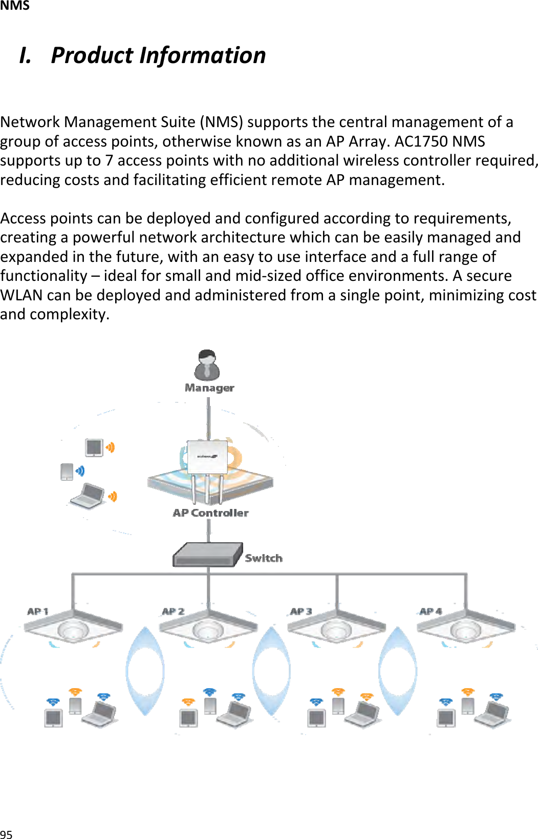NMS95I. ProductInformationNetworkManagementSuite(NMS)supportsthecentralmanagementofagroupofaccesspoints,otherwiseknownasanAPArray.AC1750NMSsupportsupto7accesspointswithnoadditionalwirelesscontrollerrequired,reducingcostsandfacilitatingefficientremoteAPmanagement.Accesspointscanbedeployedandconfiguredaccordingtorequirements,creatingapowerfulnetworkarchitecturewhichcanbeeasilymanagedandexpandedinthefuture,withaneasytouseinterfaceandafullrangeoffunctionality–idealforsmallandmid‐sizedofficeenvironments.AsecureWLANcanbedeployedandadministeredfromasinglepoint,minimizingcostandcomplexity.