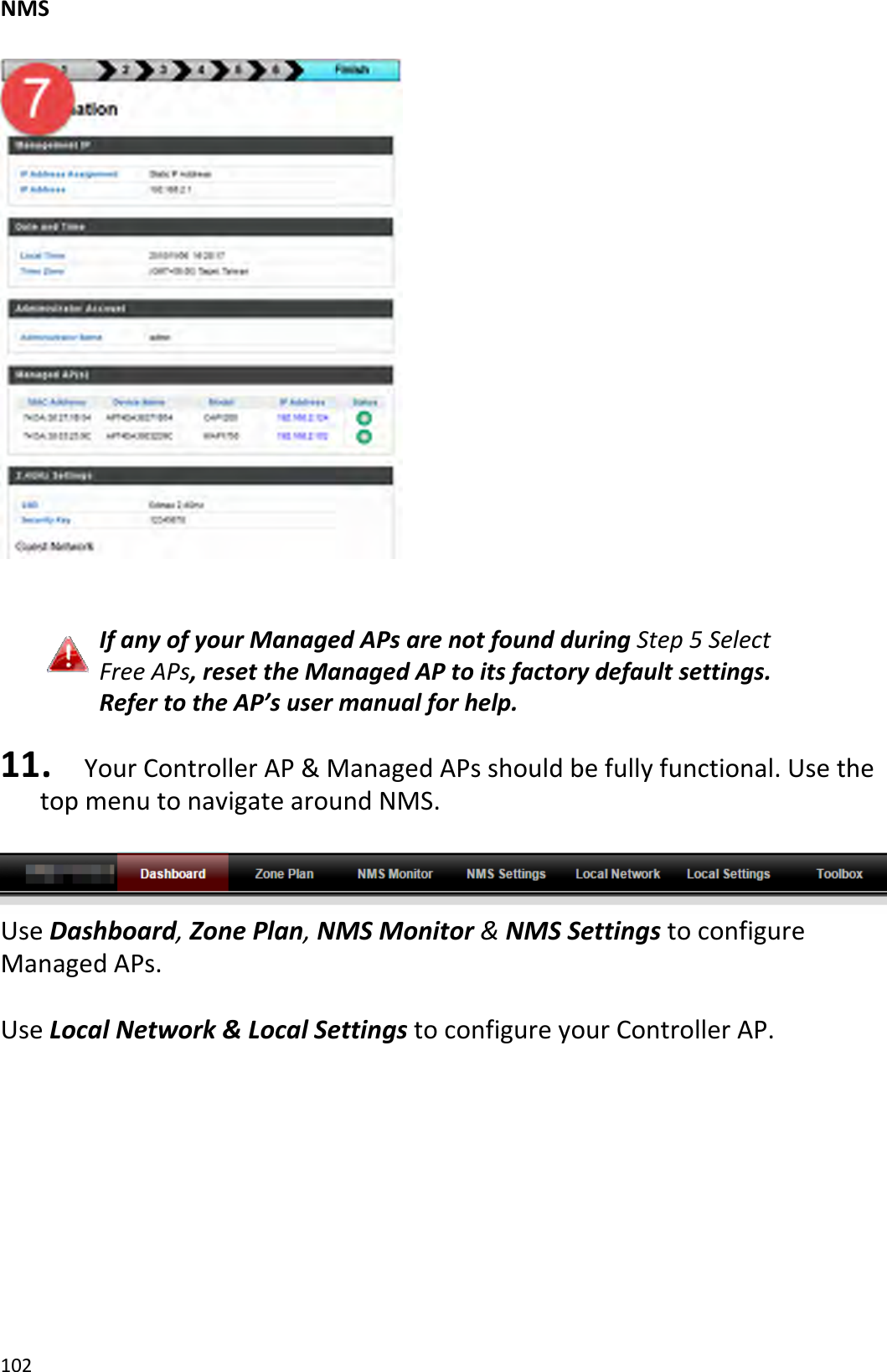 NMS102IfanyofyourManagedAPsarenotfoundduringStep5SelectFreeAPs,resettheManagedAPtoitsfactorydefaultsettings.RefertotheAP’susermanualforhelp.11. YourControllerAP&amp;ManagedAPsshouldbefullyfunctional.UsethetopmenutonavigatearoundNMS.UseDashboard,ZonePlan,NMSMonitor&amp;NMSSettingstoconfigureManagedAPs.UseLocalNetwork&amp;LocalSettingstoconfigureyourControllerAP.