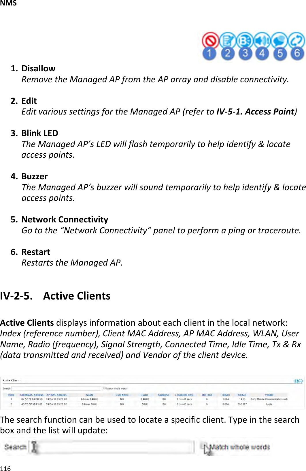 NMS1161. DisallowRemovetheManagedAPfromtheAParrayanddisableconnectivity.2. EditEditvarioussettingsfortheManagedAP(refertoIV‐5‐1.AccessPoint)3. BlinkLEDTheManagedAP’sLEDwillflashtemporarilytohelpidentify&amp;locateaccesspoints.4. BuzzerTheManagedAP’sbuzzerwillsoundtemporarilytohelpidentify&amp;locateaccesspoints.5. NetworkConnectivityGotothe“NetworkConnectivity”paneltoperformapingortraceroute.6. RestartRestartstheManagedAP.IV‐2‐5.ActiveClientsActiveClientsdisplaysinformationabouteachclientinthelocalnetwork:Index(referencenumber),ClientMACAddress,APMACAddress,WLAN,UserName,Radio(frequency),SignalStrength,ConnectedTime,IdleTime,Tx&amp;Rx(datatransmittedandreceived)andVendoroftheclientdevice.Thesearchfunctioncanbeusedtolocateaspecificclient.Typeinthesearchboxandthelistwillupdate: