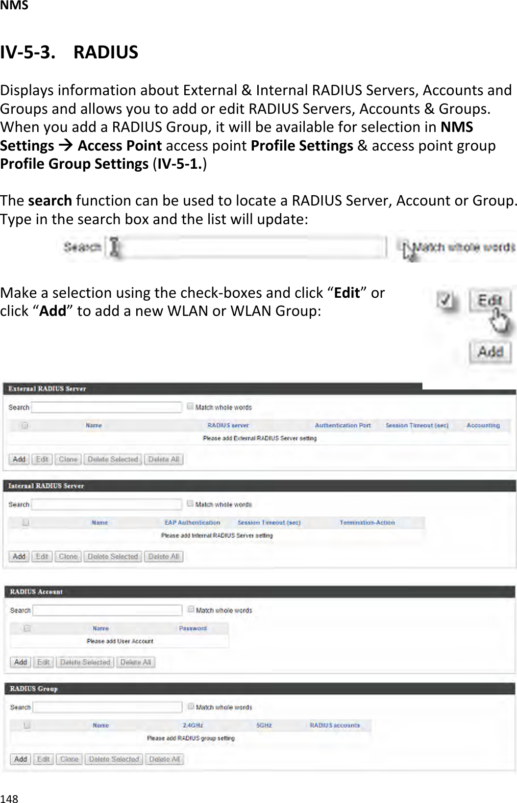 NMS148IV‐5‐3.RADIUSDisplaysinformationaboutExternal&amp;InternalRADIUSServers,AccountsandGroupsandallowsyoutoaddoreditRADIUSServers,Accounts&amp;Groups.WhenyouaddaRADIUSGroup,itwillbeavailableforselectioninNMSSettingsÆAccessPointaccesspointProfileSettings&amp;accesspointgroupProfileGroupSettings(IV‐5‐1.)ThesearchfunctioncanbeusedtolocateaRADIUSServer,AccountorGroup.Typeinthesearchboxandthelistwillupdate:Makeaselectionusingthecheck‐boxesandclick“Edit”orclick“Add”toaddanewWLANorWLANGroup: