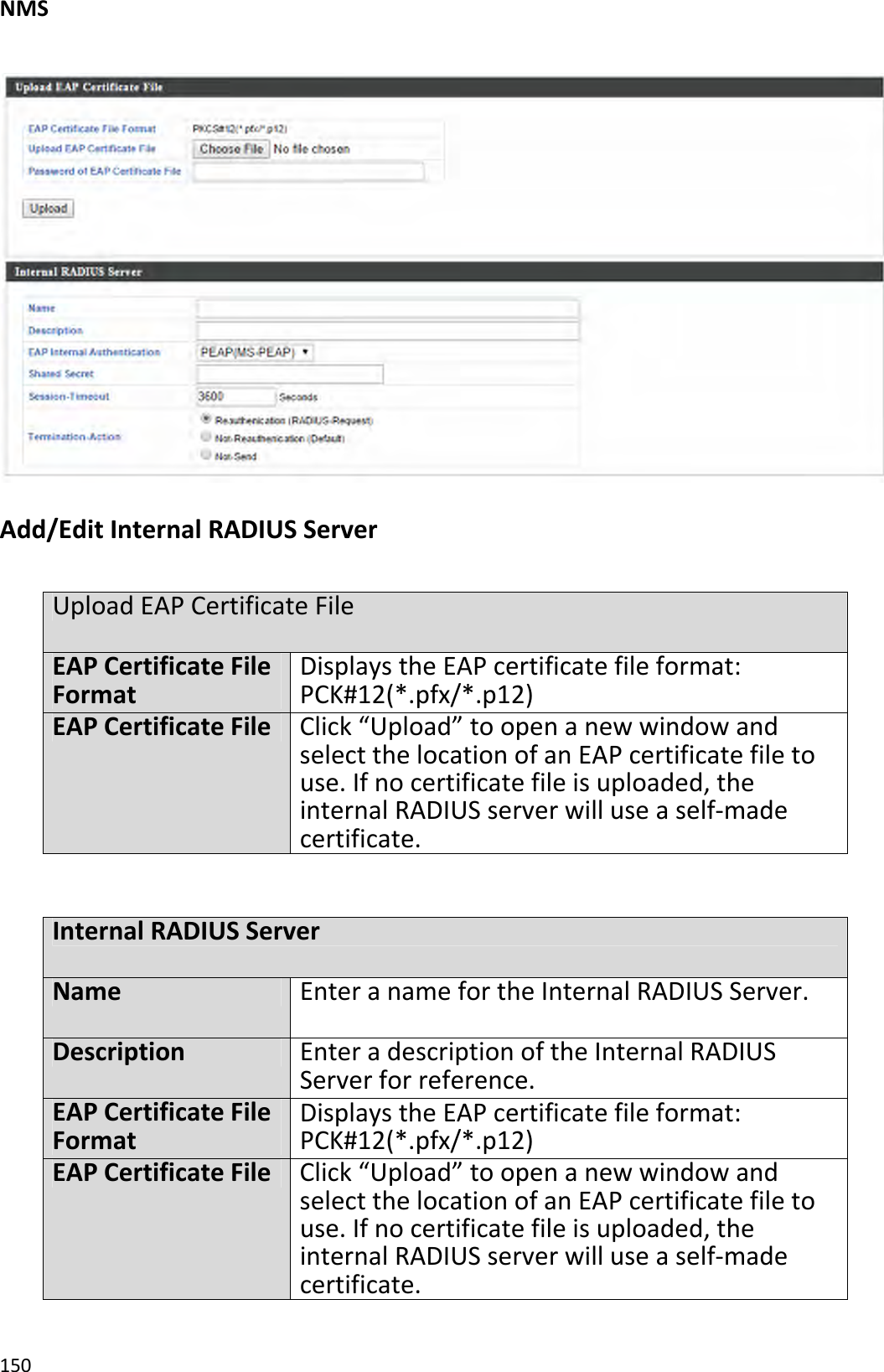 NMS150Add/EditInternalRADIUSServerUploadEAPCertificateFileEAPCertificateFileFormatDisplaystheEAPcertificatefileformat:PCK#12(*.pfx/*.p12)EAPCertificateFileClick“Upload”toopenanewwindowandselectthelocationofanEAPcertificatefiletouse.Ifnocertificatefileisuploaded,theinternalRADIUSserverwilluseaself‐madecertificate.InternalRADIUSServerNameEnteranamefortheInternalRADIUSServer.DescriptionEnteradescriptionoftheInternalRADIUSServerforreference.EAPCertificateFileFormatDisplaystheEAPcertificatefileformat:PCK#12(*.pfx/*.p12)EAPCertificateFileClick“Upload”toopenanewwindowandselectthelocationofanEAPcertificatefiletouse.Ifnocertificatefileisuploaded,theinternalRADIUSserverwilluseaself‐madecertificate.