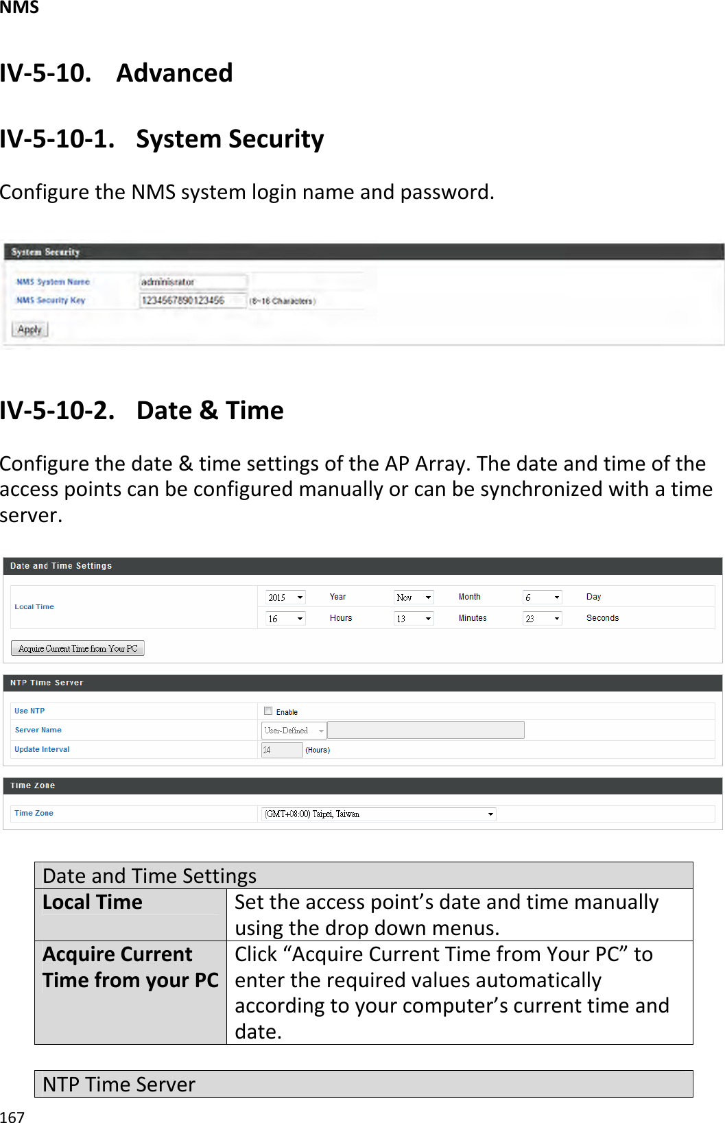 NMS167IV‐5‐10. AdvancedIV‐5‐10‐1.SystemSecurityConfiguretheNMSsystemloginnameandpassword.IV‐5‐10‐2.Date&amp;TimeConfigurethedate&amp;timesettingsoftheAPArray.Thedateandtimeoftheaccesspointscanbeconfiguredmanuallyorcanbesynchronizedwithatimeserver.DateandTimeSettingsLocalTimeSettheaccesspoint’sdateandtimemanuallyusingthedropdownmenus.AcquireCurrentTimefromyourPCClick“AcquireCurrentTimefromYourPC”toentertherequiredvaluesautomaticallyaccordingtoyourcomputer’scurrenttimeanddate.NTPTimeServer