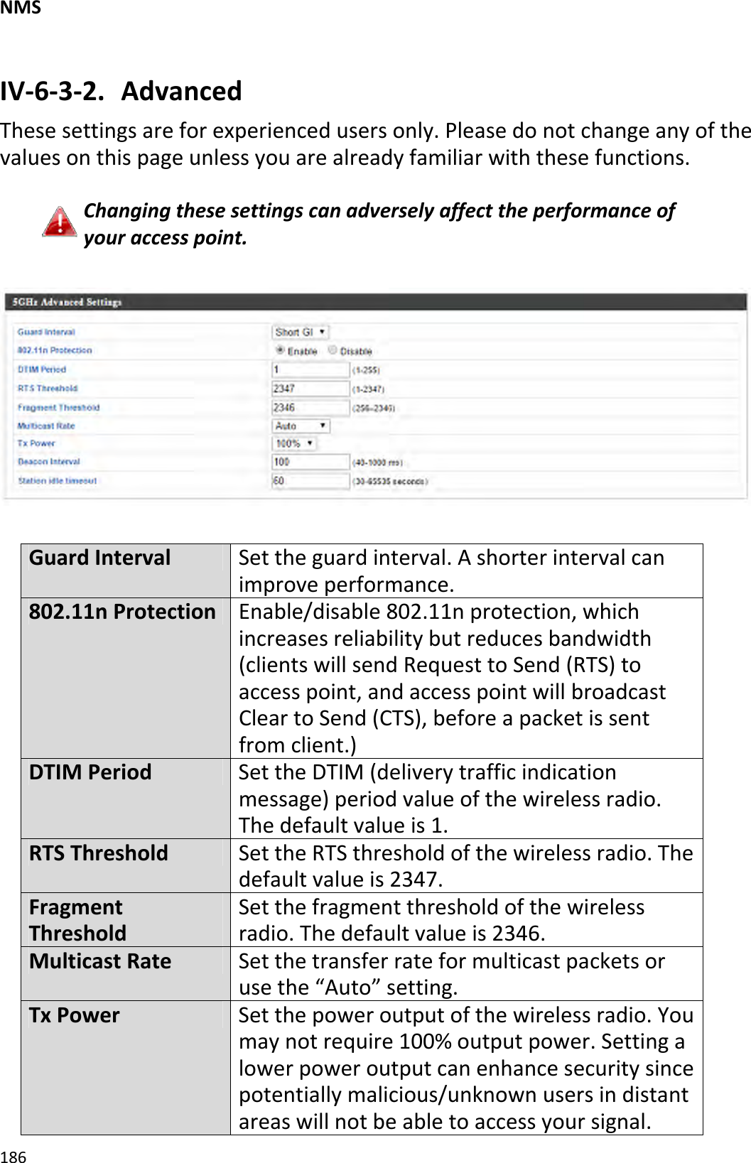 NMS186IV‐6‐3‐2. AdvancedThesesettingsareforexperiencedusersonly.Pleasedonotchangeanyofthevaluesonthispageunlessyouarealreadyfamiliarwiththesefunctions.Changingthesesettingscanadverselyaffecttheperformanceofyouraccesspoint.GuardIntervalSettheguardinterval.Ashorterintervalcanimproveperformance.802.11nProtectionEnable/disable802.11nprotection,whichincreasesreliabilitybutreducesbandwidth(clientswillsendRequesttoSend(RTS)toaccesspoint,andaccesspointwillbroadcastCleartoSend(CTS),beforeapacketissentfromclient.)DTIMPeriodSettheDTIM(deliverytrafficindicationmessage)periodvalueofthewirelessradio.Thedefaultvalueis1.RTSThresholdSettheRTSthresholdofthewirelessradio.Thedefaultvalueis2347.FragmentThresholdSetthefragmentthresholdofthewirelessradio.Thedefaultvalueis2346.MulticastRateSetthetransferrateformulticastpacketsorusethe“Auto”setting.TxPowerSetthepoweroutputofthewirelessradio.Youmaynotrequire100%outputpower.Settingalowerpoweroutputcanenhancesecuritysincepotentiallymalicious/unknownusersindistantareaswillnotbeabletoaccessyoursignal.
