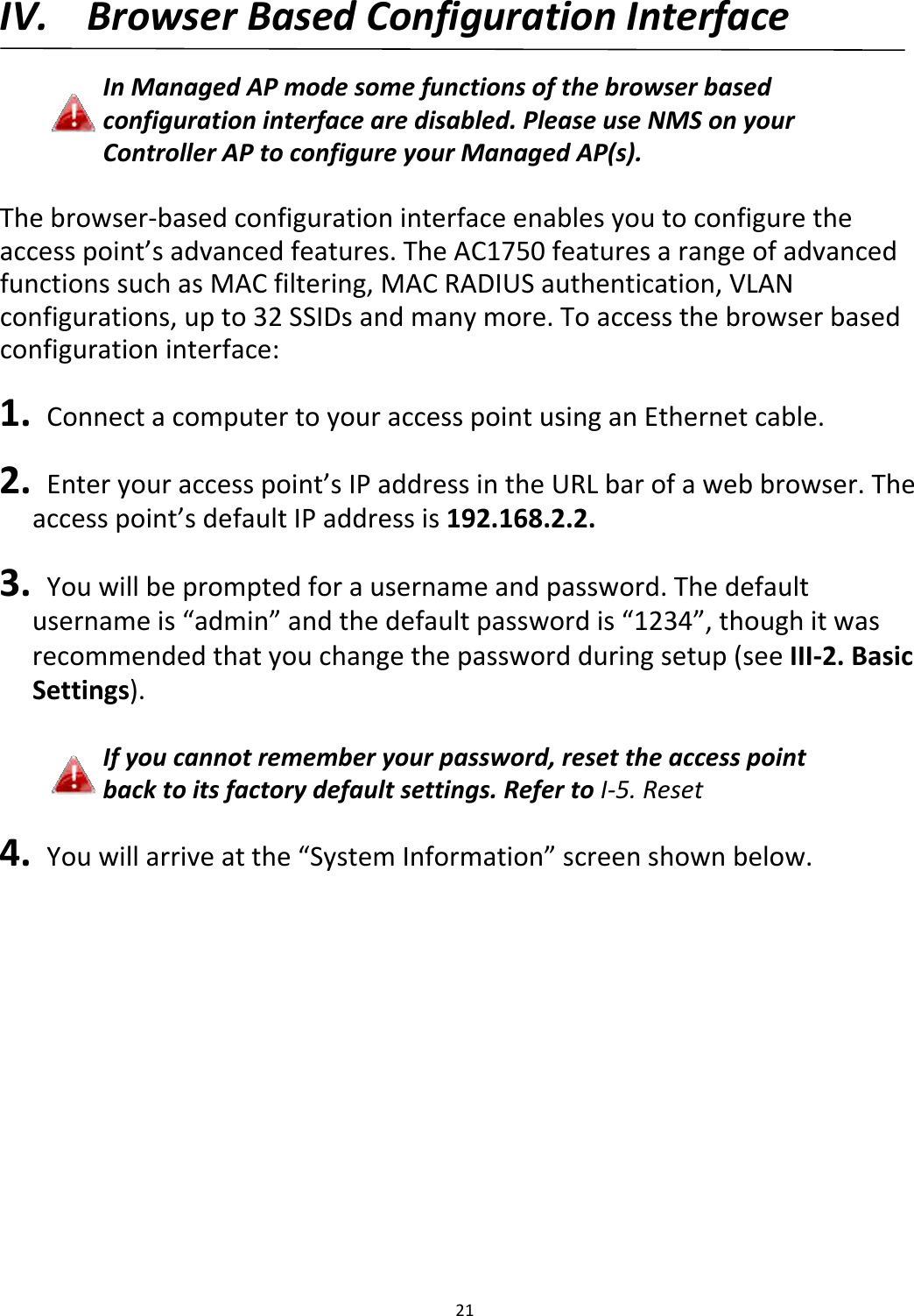 21IV. BrowserBasedConfigurationInterfaceInManagedAPmodesomefunctionsofthebrowserbasedconfigurationinterfacearedisabled.PleaseuseNMSonyourControllerAPtoconfigureyourManagedAP(s).Thebrowser‐basedconfigurationinterfaceenablesyoutoconfiguretheaccesspoint’sadvancedfeatures.TheAC1750featuresarangeofadvancedfunctionssuchasMACfiltering,MACRADIUSauthentication,VLANconfigurations,upto32SSIDsandmanymore.Toaccessthebrowserbasedconfigurationinterface:1. ConnectacomputertoyouraccesspointusinganEthernetcable.2. Enteryouraccesspoint’sIPaddressintheURLbarofawebbrowser.Theaccesspoint’sdefaultIPaddressis192.168.2.2.3. Youwillbepromptedforausernameandpassword.Thedefaultusernameis“admin”andthedefaultpasswordis“1234”,thoughitwasrecommendedthatyouchangethepasswordduringsetup(seeIII‐2.BasicSettings).Ifyoucannotrememberyourpassword,resettheaccesspointbacktoitsfactorydefaultsettings.RefertoI‐5.Reset4. Youwillarriveatthe“SystemInformation”screenshownbelow.