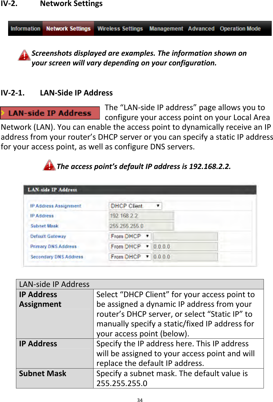 34IV‐2. NetworkSettingsScreenshotsdisplayedareexamples.Theinformationshownonyourscreenwillvarydependingonyourconfiguration.IV‐2‐1. LAN‐SideIPAddressThe“LAN‐sideIPaddress”pageallowsyoutoconfigureyouraccesspointonyourLocalAreaNetwork(LAN).YoucanenabletheaccesspointtodynamicallyreceiveanIPaddressfromyourrouter’sDHCPserveroryoucanspecifyastaticIPaddressforyouraccesspoint,aswellasconfigureDNSservers.Theaccesspoint’sdefaultIPaddressis192.168.2.2.LAN‐sideIPAddressIPAddressAssignmentSelect“DHCPClient”foryouraccesspointtobeassignedadynamicIPaddressfromyourrouter’sDHCPserver,orselect“StaticIP”tomanuallyspecifyastatic/fixedIPaddressforyouraccesspoint(below).IPAddressSpecifytheIPaddresshere.ThisIPaddresswillbeassignedtoyouraccesspointandwillreplacethedefaultIPaddress.SubnetMaskSpecifyasubnetmask.Thedefaultvalueis255.255.255.0