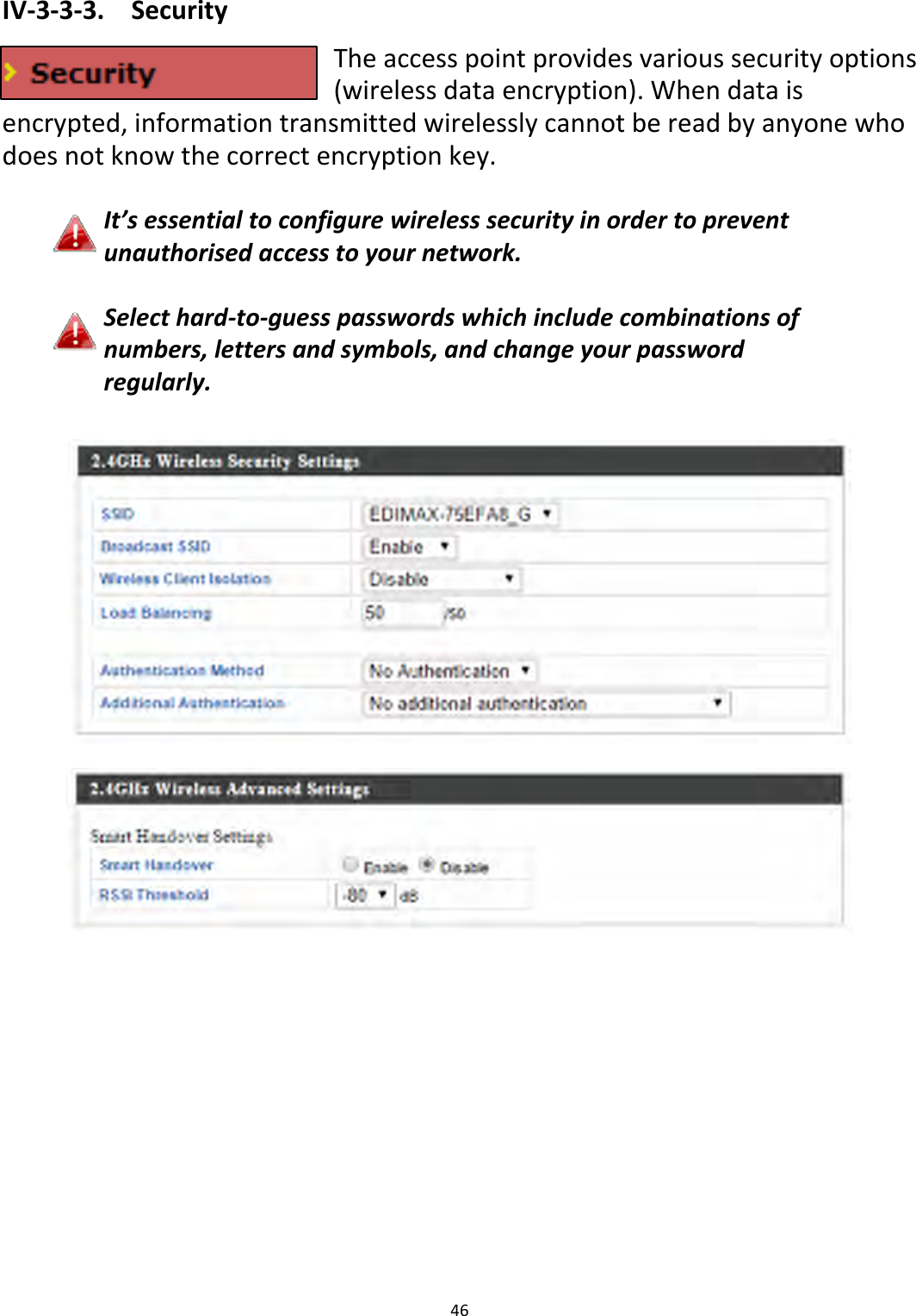 46IV‐3‐3‐3.SecurityTheaccesspointprovidesvarioussecurityoptions(wirelessdataencryption).Whendataisencrypted,informationtransmittedwirelesslycannotbereadbyanyonewhodoesnotknowthecorrectencryptionkey.It’sessentialtoconfigurewirelesssecurityinordertopreventunauthorisedaccesstoyournetwork.Selecthard‐to‐guesspasswordswhichincludecombinationsofnumbers,lettersandsymbols,andchangeyourpasswordregularly.