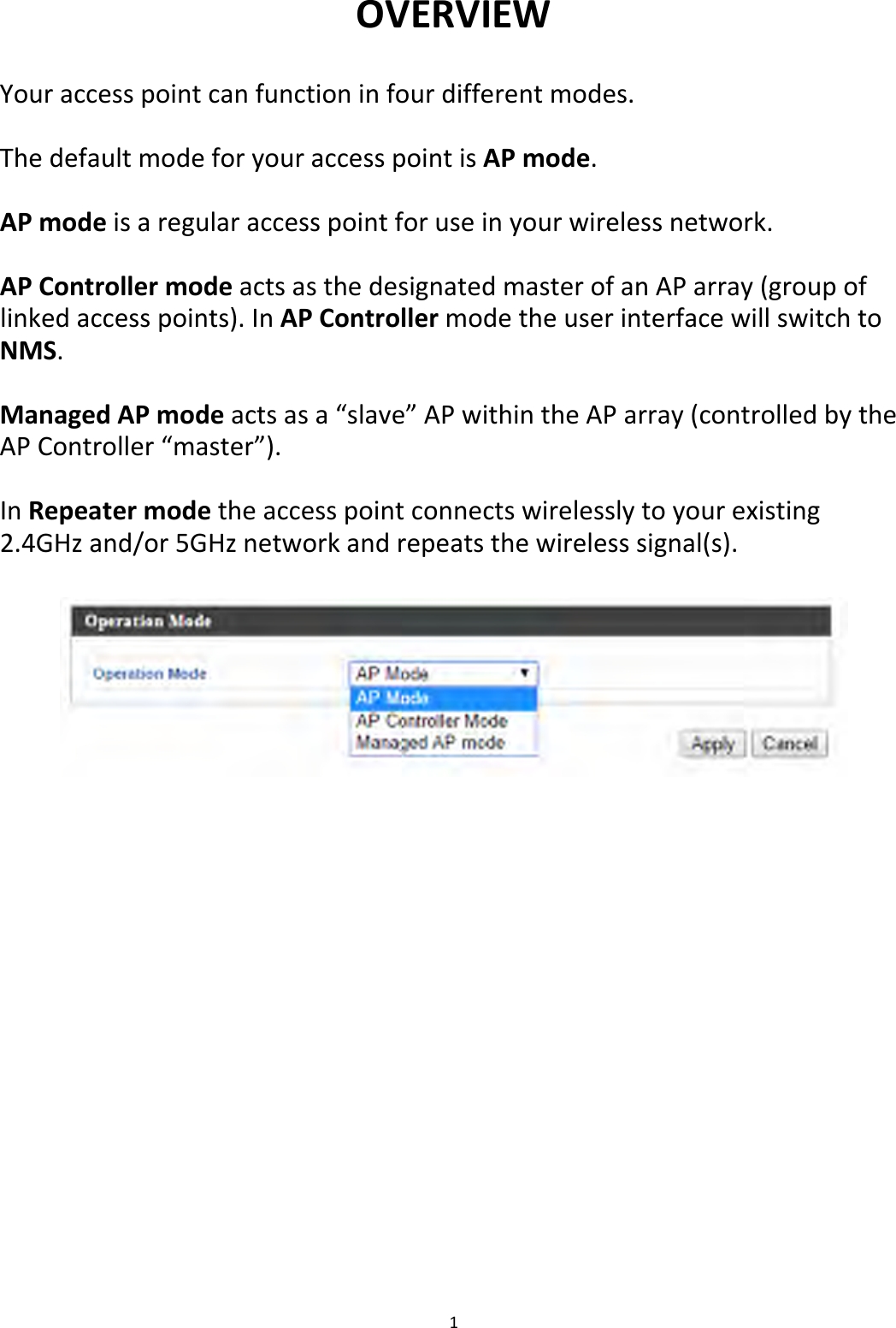 1OVERVIEWYouraccesspointcanfunctioninfourdifferentmodes.ThedefaultmodeforyouraccesspointisAPmode.APmodeisaregularaccesspointforuseinyourwirelessnetwork.APControllermodeactsasthedesignatedmasterofanAParray(groupoflinkedaccesspoints).InAPControllermodetheuserinterfacewillswitchtoNMS.ManagedAPmodeactsasa“slave”APwithintheAParray(controlledbytheAPController“master”).InRepeatermodetheaccesspointconnectswirelesslytoyourexisting2.4GHzand/or5GHznetworkandrepeatsthewirelesssignal(s).
