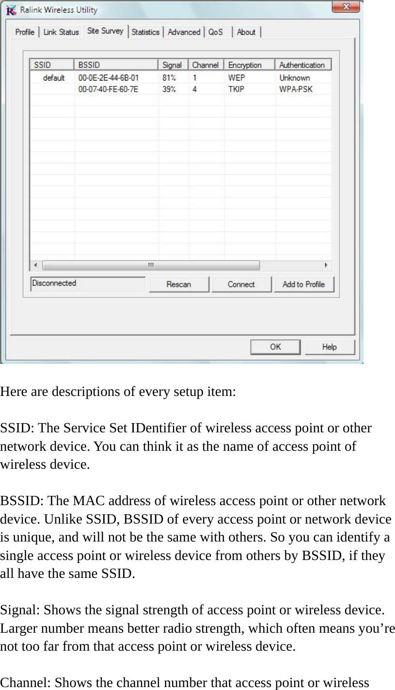   Here are descriptions of every setup item:  SSID: The Service Set IDentifier of wireless access point or other network device. You can think it as the name of access point of wireless device.  BSSID: The MAC address of wireless access point or other network device. Unlike SSID, BSSID of every access point or network device is unique, and will not be the same with others. So you can identify a single access point or wireless device from others by BSSID, if they all have the same SSID.  Signal: Shows the signal strength of access point or wireless device. Larger number means better radio strength, which often means you’re not too far from that access point or wireless device.  Channel: Shows the channel number that access point or wireless 