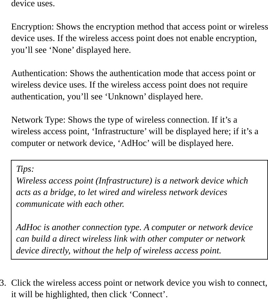 device uses.  Encryption: Shows the encryption method that access point or wireless device uses. If the wireless access point does not enable encryption, you’ll see ‘None’ displayed here.  Authentication: Shows the authentication mode that access point or wireless device uses. If the wireless access point does not require authentication, you’ll see ‘Unknown’ displayed here.  Network Type: Shows the type of wireless connection. If it’s a wireless access point, ‘Infrastructure’ will be displayed here; if it’s a computer or network device, ‘AdHoc’ will be displayed here.            3. Click the wireless access point or network device you wish to connect, it will be highlighted, then click ‘Connect’.  Tips: Wireless access point (Infrastructure) is a network device which acts as a bridge, to let wired and wireless network devices communicate with each other.  AdHoc is another connection type. A computer or network device can build a direct wireless link with other computer or network device directly, without the help of wireless access point. 